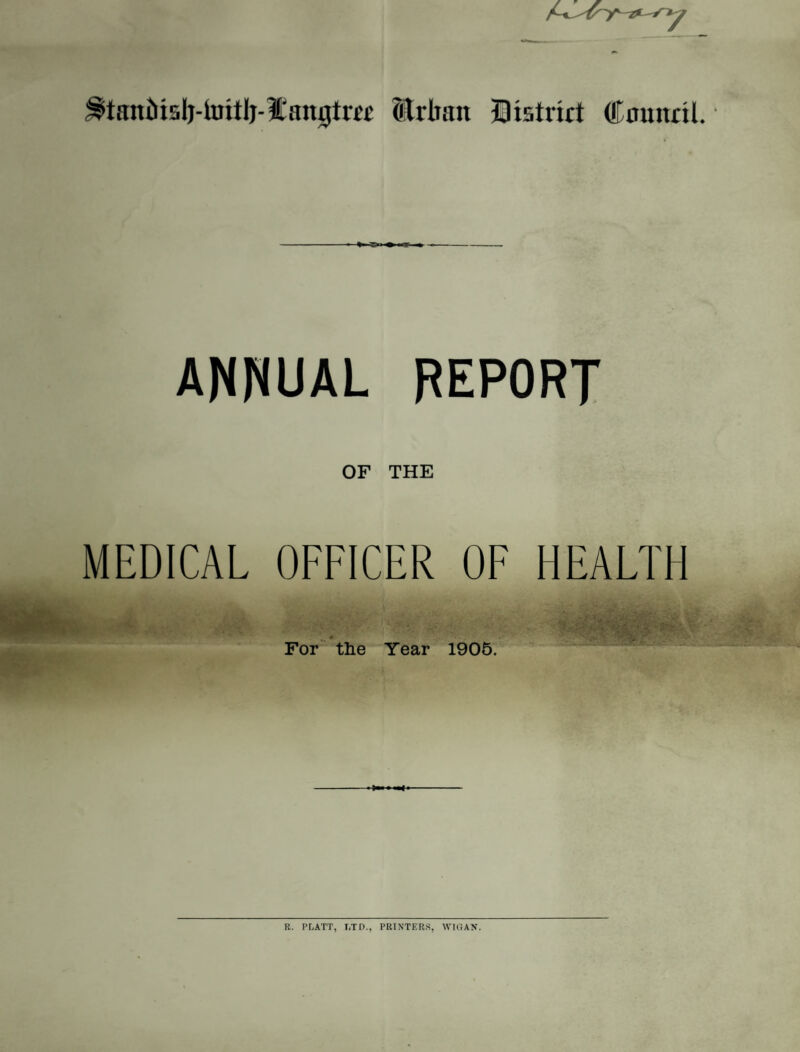 Erbait District Council. • »■ r>i ANNUAL REPORT OF THE MEDICAL OFFICER OF HEALTH For the Year 1905. R. PLATT, LTD., PRINTERS, WIGAN.