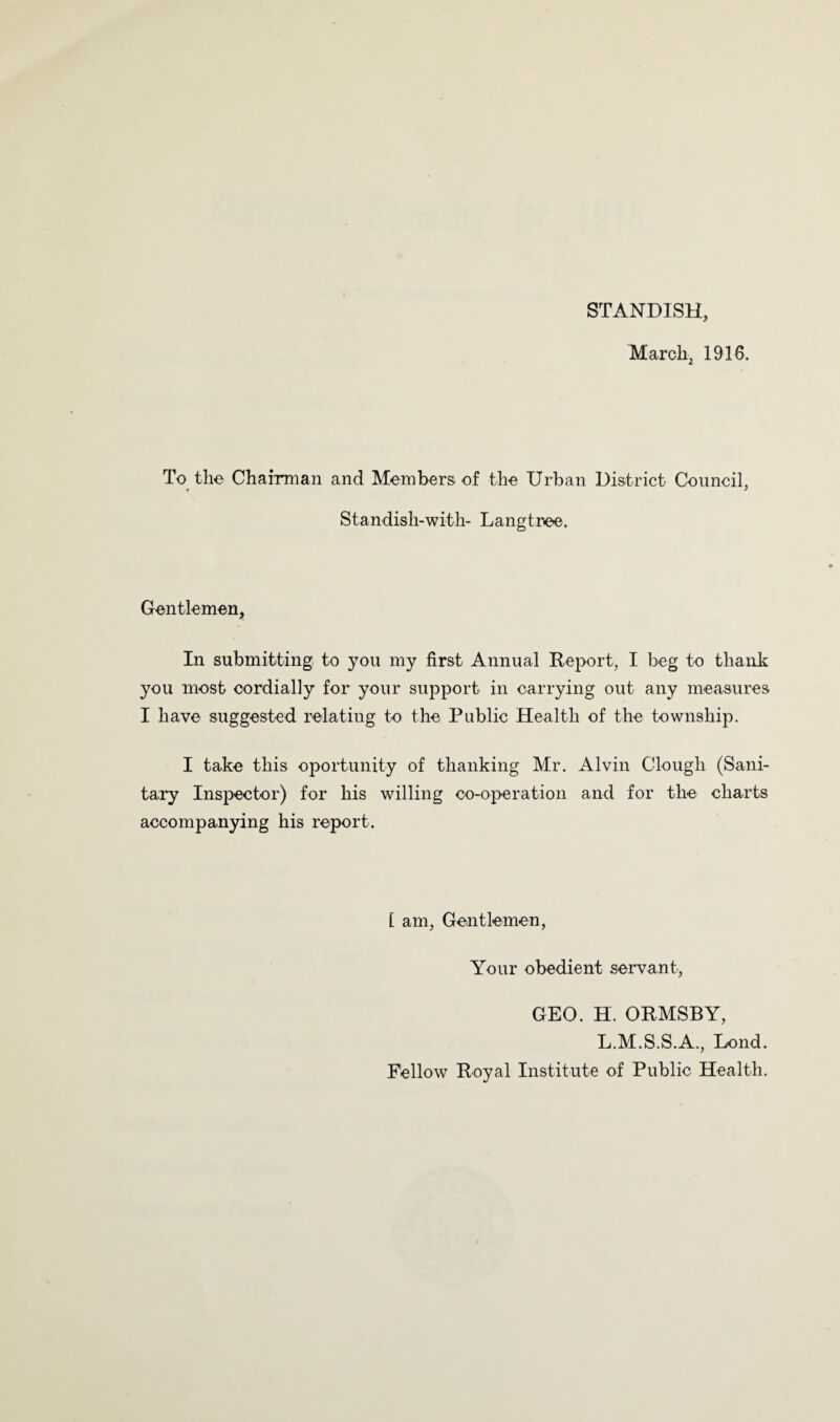 STANDISH, March^ 1916. To^tlie Chairman and Members of the Urban District Council, Standish-with- Langtree. Gentlemen, In submitting to you my first Annual Report, I beg to thank you most cordially for your support in carrying out any measures I have suggested relating to the Public Health of the township, I take this oportunity of thanking Mr. Alvin Clough (Sani¬ tary Inspector) for his willing co-operation and for the charts accompanying his report. [ am, Gentlemen, Your obedient servant, GEO. H. ORMSBY, L.M.S.S.A., Lond. Fellow Royal Institute of Public Health.