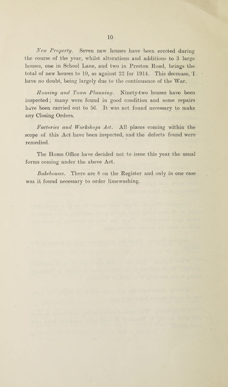New Property. Soveii new houses have been erected during the course of the year, whilst alterations and additions to 3 large houses, one in School Lane, and two in Preston Road, brings the total of new houses to 10, as against 22 for 1914. This decrease, T have no doubt, being largely due to the continuance of the War. Homing and Town Planning. Ninetydwo houses have been inspected; many were found in good condition and some repairs have been carried out to 56. It was not found necessai’y to make any Cloising Orders. Factories and Workshops Act. x\ll places coming within the scope of this Act have been inspected, and the defects found were remedied. The Home Office have decided not to issue this year the usual forms coming under the above Act. Bakehouses. There are 8 on the Register and only in one case was it found necessary to order limewashing.