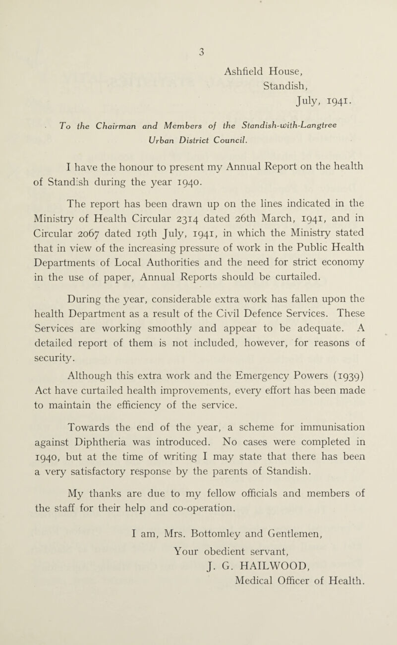 Ashfield House, Standish, July, 1941. To the Chairman and Members of the Standish-ivith-Langtree Urban District Council. I have the honour to present my Annual Report on the health of Standish during the year 1940. The report has been drawn up on the lines indicated in the Ministry of Health Circular 2314 dated 26th March, 1941, and in Circular 2067 dated 19th July, 1941, in which the Ministry stated that in view of the increasing pressure of work in the Public Health Departments of Local Authorities and the need for strict economy in the use of paper. Annual Reports should be curtailed. During the year, considerable extra work has fallen upon the health Department as a result of the Civil Defence Services. These Services are working smoothly and appear to be adequate. A detailed report of them is not included, however, for reasons of security. Although this extra work and the Emergency Powers (1939) Act have curtailed health improvements, every effort has been made to maintain the efficiency of the service. Towards the end of the year, a scheme for immunisation against Diphtheria was introduced. No cases were completed in 1940, but at the time of writing I may state that there has been a very satisfactory response by the parents of Standish. My thanks are due to my fellow officials and members of the staff for their help and co-operation. I am, Mrs. Bottomley and Gentlemen, Your obedient servant, J. G. HAILWOOD, Medical Officer of Health.