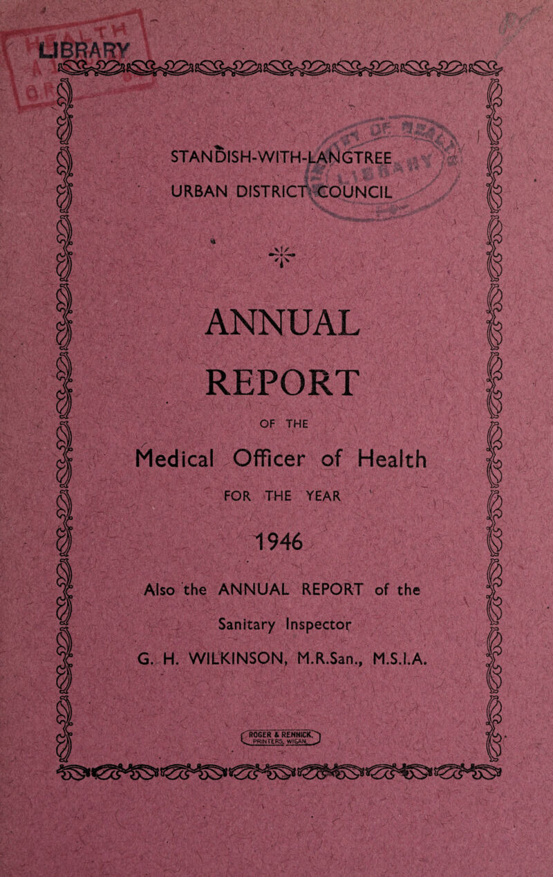 UBRARV stan5ish-with-laNgtree URBAN DISTRICTV COUNCIL ANNUAL REPORT OF THE Medical Officer of Health FOR THE YEAR  1946 r Also the ANNUAL REPORT of the Sanitary Inspector G. H. WILKINSON, M.R.San., M.S.I.A. (Kroger & rennick?^ PRINTERS. WIGAN, ^