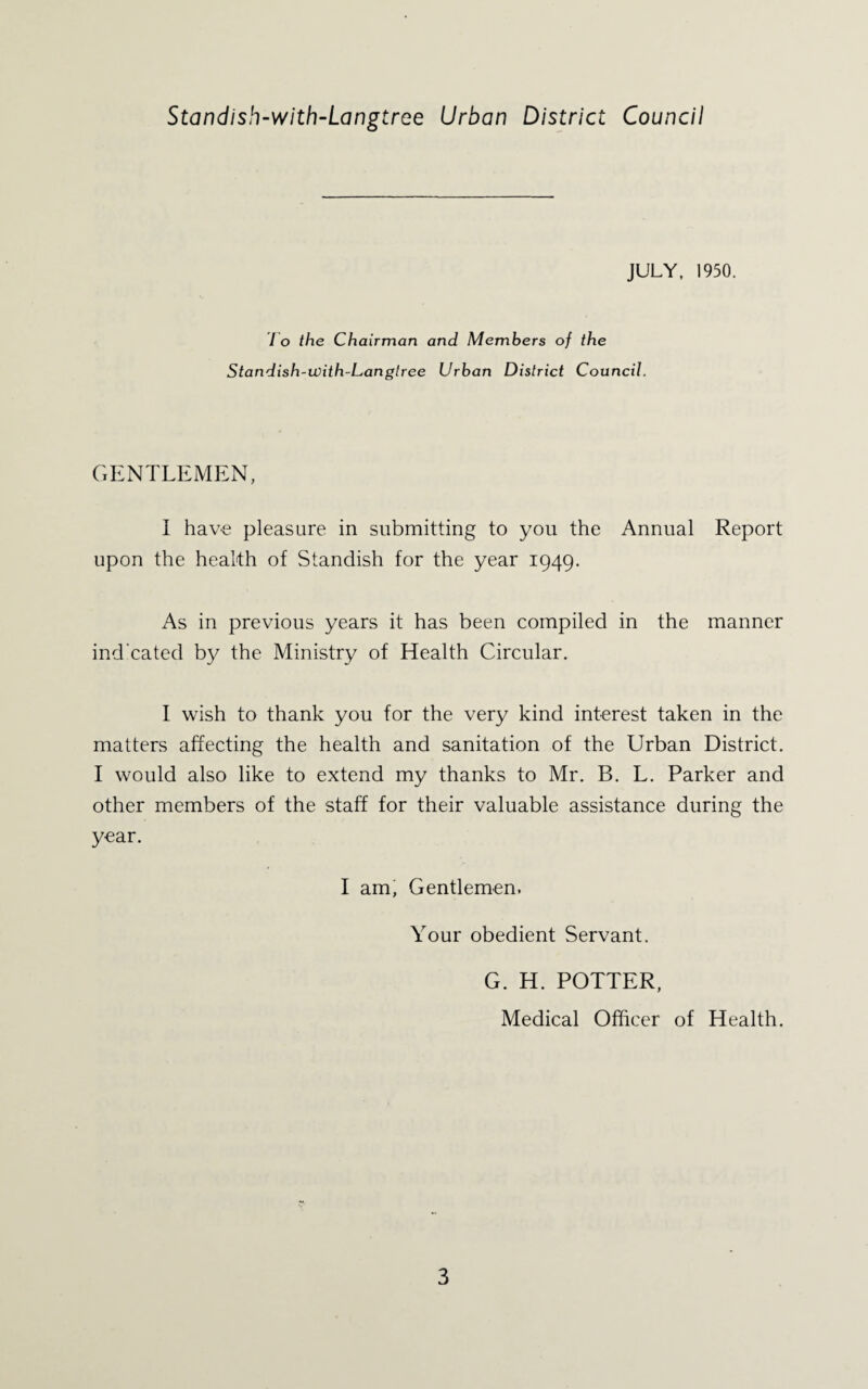 Standish-with-Langtree Urban District Council JULY, 1950. 1 o the Chairman and Members of the Standish-with-Langlree Urban District Council. GENTLEMEN, I hav-8 pleasure in submitting to you the Annual Report upon the health of Standish for the year 1949. As in previous years it has been compiled in the manner ind'cated by the Ministry of Health Circular. I wish to thank you for the very kind interest taken in the matters affecting the health and sanitation of the Urban District. I would also like to extend my thanks to Mr. B. L. Parker and other members of the staff for their valuable assistance during the year. I am, Gentlemen. Your obedient Servant. G. H. POTTER, Medical Officer of Health.