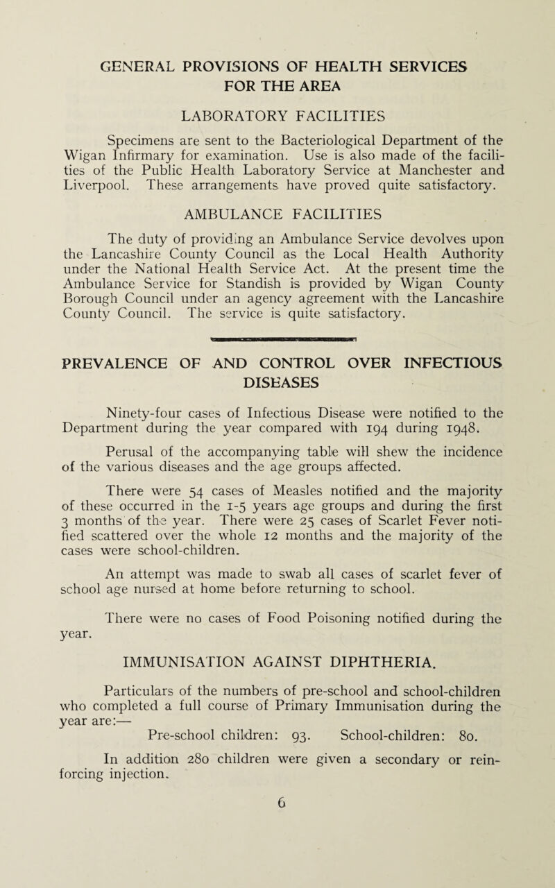 GENERAL PROVISIONS OF HEALTH SERVICES FOR THE AREA LABORATORY FACILITIES Specimens are sent to the Bacteriological Department of the Wigan Inhrmary for examination. Use is also made of the facili¬ ties of the Public Health Laboratory Service at Manchester and Liverpool. These arrangements have proved quite satisfactory. AMBULANCE FACILITIES The duty of providing an Ambulance Service devolves upon the Lancashire County Council as the Local Health Authority under the National Health Service Act. At the present time the Ambulance Service for Standish is provided by Wigan County Borough Council under an agency agreement with the Lancashire County Council. The service is quite satisfactory. PREVALENCE OF AND CONTROL OVER INFECTIOUS DISEASES Ninety-four cases of Infectious Disease were notified to the Department during the year compared with 194 during 1948. Perusal of the accompanying table will shew the incidence of the various diseases and the age groups affected. There were 54 cases of Measles notified and the majority of these occurred in the 1-5 years age groups and during the first 3 months of the year. There were 25 cases of Scarlet Fever noti- hed scattered over the whole 12 months and the majority of the cases were school-children. An attempt was made to swab all cases of scarlet fever of school age nursed at home before returning to school. There were no cases of Food Poisoning notified during the year. IMMUNISATION AGAINST DIPHTHERIA. Particulars of the numbers of pre-school and school-children who completed a full course of Primary Immunisation during the year are:— Pre-school children: 93. School-children: 80. In addition 280 children were given a secondary or rein¬ forcing injection.