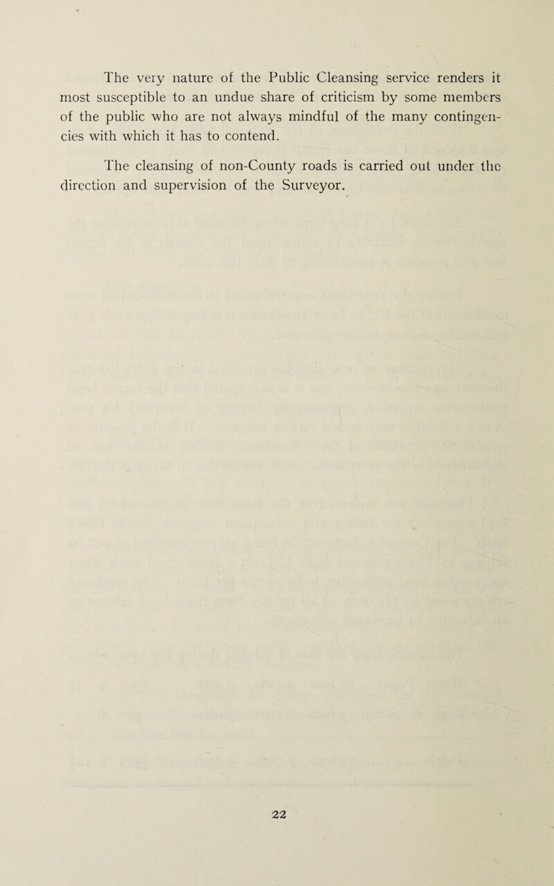 The very nature of the Public Cleansing service renders it most susceptible to an undue share of criticism by some members of the public who are not always mindful of the many contingen¬ cies with which it has to contend. The cleansing of non-County roads is carried out under the direction and supervision of the Surveyor.