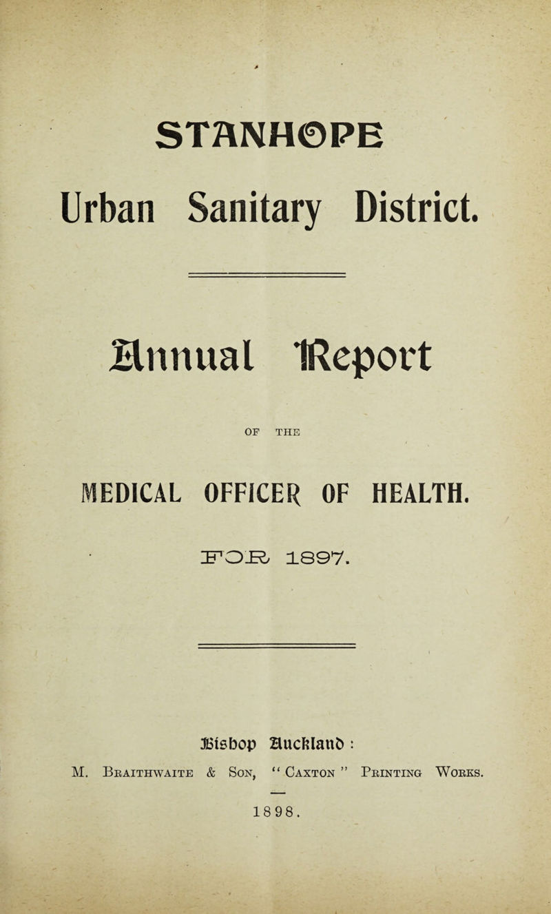 STaNHOPE Urban Sanitary District. Hnnual IReport OF THE I MEDICAL OFFICER OF HEALTH. 'B'OR 1897. ®t0bop Huct?Ianb: M. Bbaithwaite & Son, “ Caxton ” Pbinting Woeks.