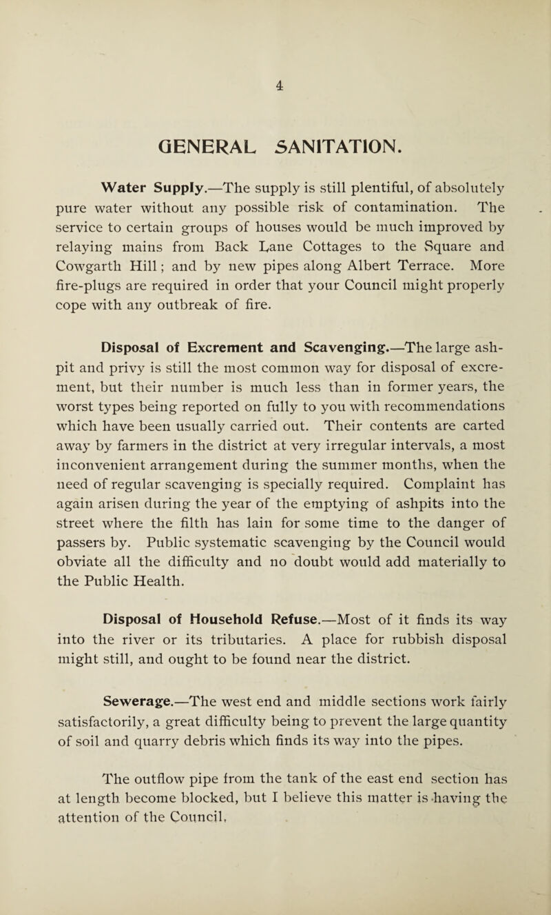 GENERAL SANITATION. Water Supply.—The supply is still plentiful, of absolutely pure water without any possible risk of contamination. The service to certain groups of houses would be much improved by relaying mains from Back Tane Cottages to the Square and Cowgarth Hill; and by new pipes along Albert Terrace. More fire-plugs are required in order that your Council might properly cope with any outbreak of fire. Disposal of Excrement and Scavenging.—The large ash¬ pit and privy is still the most common way for disposal of excre¬ ment, but their number is much less than in former years, the worst types being reported on fully to you with recommendations which have been usually carried out. Their contents are carted away by farmers in the district at very irregular intervals, a most inconvenient arrangement during the summer months, when the need of regular scavenging is specially required. Complaint has again arisen during the year of the emptying of ashpits into the street where the filth has lain for some time to the danger of passers by. Public systematic scavenging by the Council would obviate all the difficulty and no doubt would add materially to the Public Health. Disposal of Household Refuse.—Most of it finds its way into the river or its tributaries. A place for rubbish disposal might still, and ought to be found near the district. Sewerage.—The west end and middle sections work fairly satisfactorily, a great difficulty being to prevent the large quantity of soil and quarry debris which finds its way into the pipes. The outflow pipe from the tank of the east end section has at length become blocked, but I believe this matter is-having the attention of the Council,