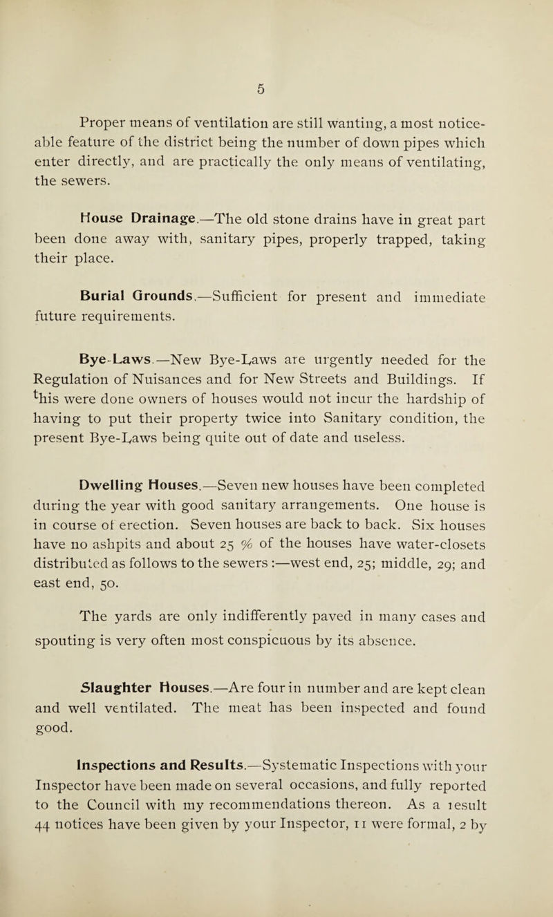5 Proper means of ventilation are still wanting, a most notice¬ able feature of the district being the number of down pipes which enter directly, and are practically the only means of ventilating, the sewers. House Drainage.—The old stone drains have in great part been done away with, sanitary pipes, properly trapped, taking their place. Burial Grounds.—Sufficient for present and immediate future requirements. Bye-Laws.—New Bye-Laws are urgently needed for the Regulation of Nuisances and for New Streets and Buildings. If ^his were done owners of houses would not incur the hardship of having to put their property twice into Sanitary condition, the present Bye-Laws being quite out of date and useless. Dwelling Houses.—Seven new houses have been completed during the year with good sanitary arrangements. One house is in course of erection. Seven houses are back to back. Six houses have no ashpits and about 25 % of the houses have water-closets distributed as follows to the sewers ;—west end, 25; middle, 29; and east end, 50. The yards are only indifferently paved in many cases and spouting is very often most conspicuous by its absence. Slaughter Houses.—Are four in number and are kept clean and well ventilated. The meat has been inspected and found good. Inspections and Results.—Systematic Inspections with your Inspector have been made on several occasions, and fully reported to the Council with my recommendations thereon. As a lesult