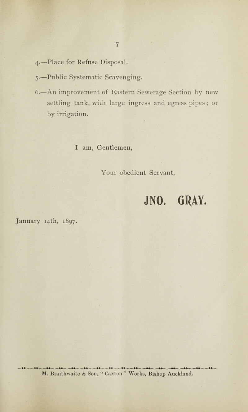 4-—Place for Refuse Disposal. 5. —Public Systematic Scavenging. 6. —An improvement of Eastern Sewerage Section by new settling tank, wiili large ingress and egress pipes; or by irrigation. I am, Gentlemen, Your obedient Servant, JNO January 14th, 1897. M. Biaithwaito & Son, “ Caxtuu ” Works, Bishop Auckland.