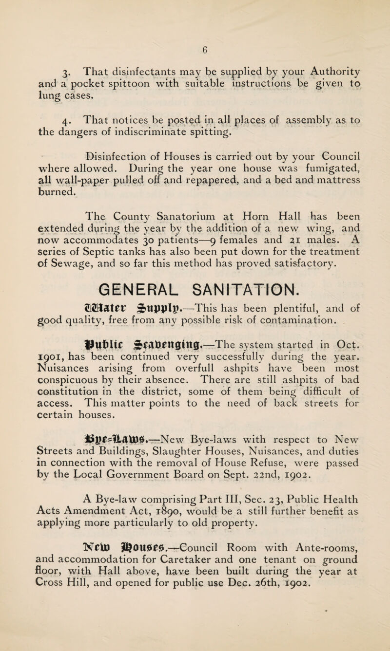 3* That disinfectants may be supplied by your Authority and a pocket spittoon with suitable instructions be given to lung cases. 4. That notices be posted in all places of assembly as to the dangers of indiscriminate spitting. Disinfection of Houses is carried out by your Council where allowed. During the year one house was fumigated, all wall-paper pulled off and repapered, and a bed and mattress burned. The County Sanatorium at Horn Hall has been extended during the year by the addition of a new wing, and now accommodates 30 patients—9 females and 21 males. A series of Septic tanks has also been put down for the treatment of Sewage, and so far this method has proved satisfactory. GENERAL SANITATION. —This has been plentiful, and of good quality, free from any possible risk of contamination. public —The system started in Oct. 1901, has been continued very successfully during the year. Nuisances arising from overfull ashpits have been most conspicuous by their absence. There are still ashpits of bad constitution in the district, some of them being difficult of access. This matter points to the need of back streets for certain houses. citato# ♦—New Bye-laws with respect to New Streets and Buildings, Slaughter Houses, Nuisances, and duties in connection with the removal of House Refuse, were passed by the Local Government Board on Sept. 22nd, 1902. A Bye-law comprising Part III, Sec. 23, Public Health Acts Amendment Act, 1890, would be a still further benefit as applying more particularly to old property. Ncto Rouses. —Council Room with Ante-rooms, and accommodation for Caretaker and one tenant on ground floor, with Hall above, have been built during the year at Cross Hill, and opened for public use Dec. 26th, 1902.