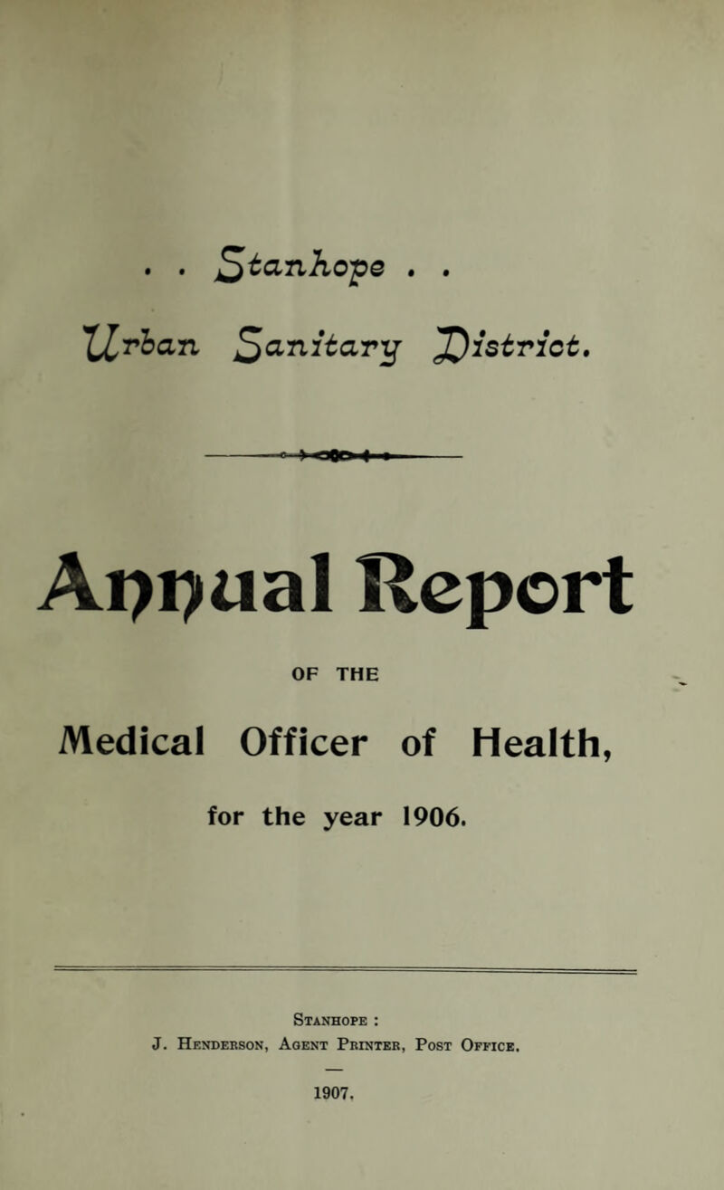 . . Stanhope . . IJivban 5an2^arF district. Appual Report OF THE Medical Officer of Health, for the year 1906. Stanhope : J. Henderson, Agent Printer, Post Office. 1907.