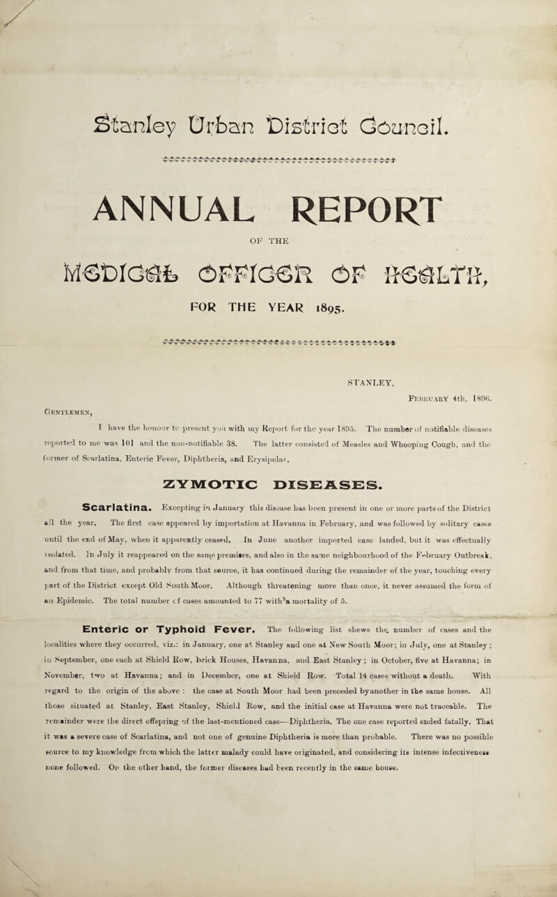 Stanley Drban iDistrict doanoil. >H)«>'tyi> <i|i< 'i(ti '141' 'tt|i -Hii '<4|p -^t' <«< 'i|r <u'“'Ui' 'w '«t<' 'H' 'W 'UC 'M' 'l|i> <^>' -tli- 'M<'-1^1 t/T ANNUAL REPORT OF THE FOR THE YEAR 1895. •<*' '*> '>*> ■*> •<*• •««•> .A .A. nil w HI' 'll' pyp s*. .» ^.1 -M.' .c' <U' mi 'H»' '*«> ''H' ''I'' S I'ANLEY, FF.liia'ARY 4th, 1896. CiKNTLEMEX, I have the liono'.ir tc present ynu with iny Report for the year l89o. Tlie number of notifiable diseases reported to me was 101 and the noii-notifiable 38. The latter consisted of Measles and Whooping Cough, and the former of Scarlatina, Enteiic Fever, Uiphtheri.a, and Ery.sipelas. zyuio’tic i>ise:ase:s. SC^rl&'ti 113a Excepting in January this disease has been present in one or more parts of the District all the year. The first case appeared by imjjortation at Havanna in February, and was followed by solitary cases until the end of May, when it appaiently ceased. In June another imported case landed, but it was effectually isolated. In July it reappeared on the sarne premises, and also in the same neighbourhood of the F<^bruary Outbreak, and from that time, and probably from that source, it has continued during the remainder of the year, touching every {lart of the District except Old South Moor. Although threatening more than once, it never assumed the form of an Epidemic. The total number cf cases amounted to 77 with^a mortality of o. Enteric or Xyphoid Fever. The following list shews tho. number of cases and the localities where they occurred, viz.: in January, one at Stanley and one at New South .Moor; in July, one at Stanley ; in September, one each at Shield Row, Erick Houses, Havanna, and East Stanley ; in October, five at Havanna; in November, two at Havanna; and in December, one at Shield Row. Total 14 cases without a death. With regard to the origin of the above : the case at South Moor had been preceded byanother in the same bouse. All those situated at Stanley, East Stanley, Shield Row, and the initial case at Havanna were not traceable. The remainder were the direct offspiing of the last-mentioned case—Diphtheria. The one case reported ended fatally. That it was a severe case of Scarlatina, and not one of genuine Diphtheria is more than probable. There was no possible source to my knowledge from which the latter malady could have oiiginated, and considering its intense infectiveness none followed. Op the other hand, the former diseases had been recently in the same house.