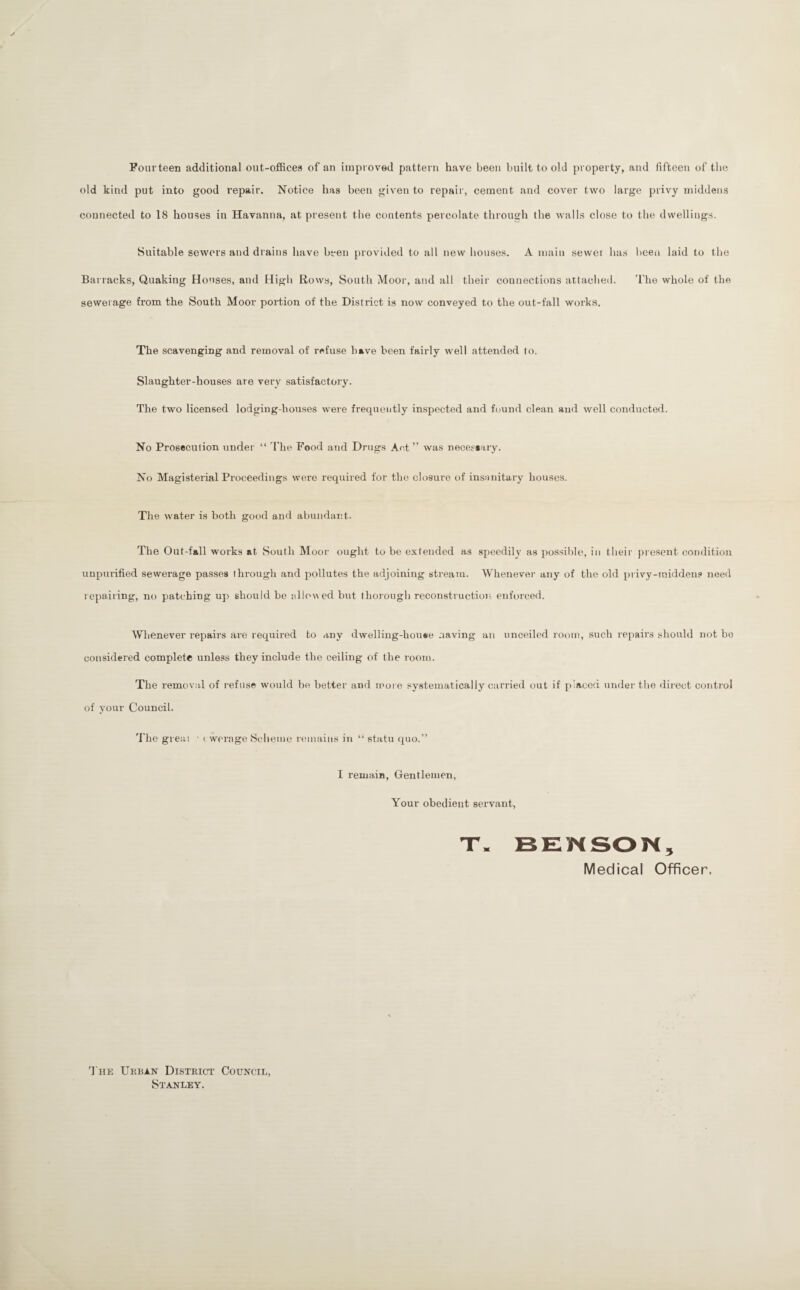 Fourteen additional ont-offices of an improved pattern have been built to old property, and fifteen of tbe old kind put into good repair. Notice has been given to repair, cement and cover two large privy middens connected to 18 houses in Havanna, at present tbe contents percolate through the walls close to the dwellings. Suitable sewers and drains have been provided to all new houses. A main sewer has l)een laid to tbe Bar racks, Quaking Houses, and High Rows, South Moor, and all their courrections attached. 'I'he whole of the sewerage from the South Moor portion of the District is now conveyed to the out-fall works. The scavenging and removal of refuse have been fairly well attended to. Slaughter-houses are very satisfactory. The two licensed lodging-houses were frequently inspected and frjund clean and well conducted. No Prosecution under' “ 'I'lie Food and Drugs Aet ” was neceseary. No Magisterial Proceedings were required for tbe closure of insanitary houses. The water is both good and abundant. The Out-fall works at South Moor ought to be extended as speedily as possible, itt their pr esent condition uupurified sewerage passes through and pollutes the adjoining stream. Whenever- any of the old pr ivy-middeus neerl r epairing, no patching up should be allow ed but thor ough reconstructioi- enforced. Whenever repairs are required to any dwelling-house .laving an unceilcd room, such repairs should not bo corrsidered complete unless they include the ceiling of the room. The removal of refuse would be better and more systematically cari'ied out if placed itnder the direct control of your Council. The gr eai ■ ( werage Scheme rmnains in “ statu quo.” I remain, Gentlemen, Your obedient servant. Medical Officer. d'liE Ukban District Council, Stanley.