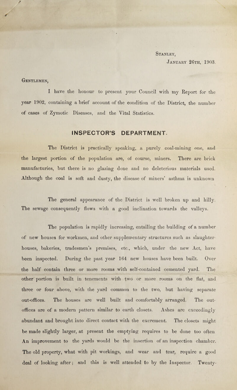 Stanley, January 26th, 1903. Gentlemen, I have the honour to present your Council with my Report for the year 1902, containing a brief account of the condition of the District, the number of cases of Zymotic Diseases, and the Vital Statistics. INSPECTOR’S DEPARTMENT. The District is practically speaking, a purely coal-mining one, and the largest portion of the population are, of course, miners. There are brick manufacturies, but there is no glazing done and no deleterious materials used. Although the coal is soft and dusty, the disease of miners’ asthma is unknown The general appearance of the District is well broken up and hilly. The sewage consequently flows with a good inclination towards the valleys. The population is rapidly increasing, entailing the building of a number of new houses for workmen, and other supplementary structures such as slaughter¬ houses, bakeries, tradesmen’s premises, etc., which, under the new Act, have been inspected. During the past year 164 new houses have been built. Over the half contain three or more rooms with self-contained cemented yard. The other portion is built in tenements with two or more rooms on the flat, and three or four above, with the yard common to the two, but having separate out-offices. The houses are well built and comfortably arranged. The out- offices are of a modern pattern similar to earth closets. Ashes are exceedingly abundant and brought into direct contact with the excrement. The closets might be made slightly larger, at present the emptying requires to be done too often An improvement to the yards would be the insertion of an inspection chamber. The old property, what with pit workings, and wear and tear, require a good deal of looking after; and this is well attended to by the Inspector. Twenty-