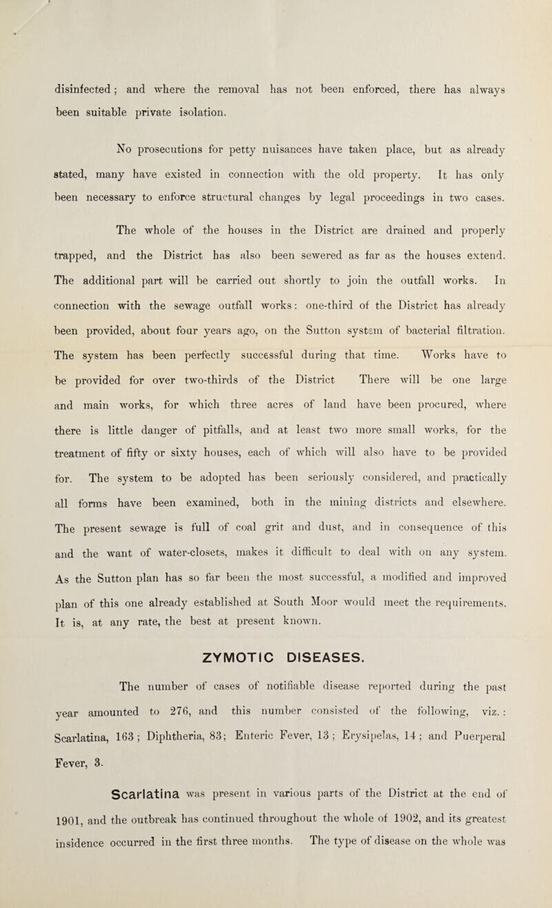 disinfected; and where the removal has not been enforced, there has always been suitable private isolation. No prosecutions for petty nuisances have taken place, but as already stated, many have existed in connection with the old property. It has only been necessary to enforce structural changes by legal proceedings in two cases. The whole of the houses in the District are drained and properly trapped, and the District has also been sewered as far as the houses extend. The additional part will be carried out shortly to join the outfall works. In connection with the sewage outfall works: one-third of the District has already been provided, about four years ago, on the Sutton system of bacterial filtration. The system has been perfectly successful during that time. Works have to be provided for over two-thirds of the District There will be one large and main works, for which three acres of land have been procured, where there is little danger of pitfalls, and at least two more small works, for the treatment of fifty or sixty houses, each of which will also have to be provided for. The system to be adopted has been seriously considered, and practically all forms have been examined, both in the mining districts and elsewhere. The present sewage is full of coal grit and dust, and in consequence of this and the want of water-closets, makes it difficult to deal with on any system. As the Sutton plan has so far been the most successful, a modified and improved plan of this one already established at South Moor would meet the requirements. It is, at any rate, the best at present known. ZYMOTIC DISEASES. The number of cases of notifiable disease reported during the past year amounted to 276, and this number consisted of the following, viz. : Scarlatina, 163; Diphtheria, 83; Enteric Fever, 13; Erysipelas, 14; and Puerperal Fever, 3. Scarlatina was present in various parts of the District at the end of 1901, and the outbreak has continued throughout the whole of 1902, and its greatest insidence occurred in the first three months. The type of disease on the whole was