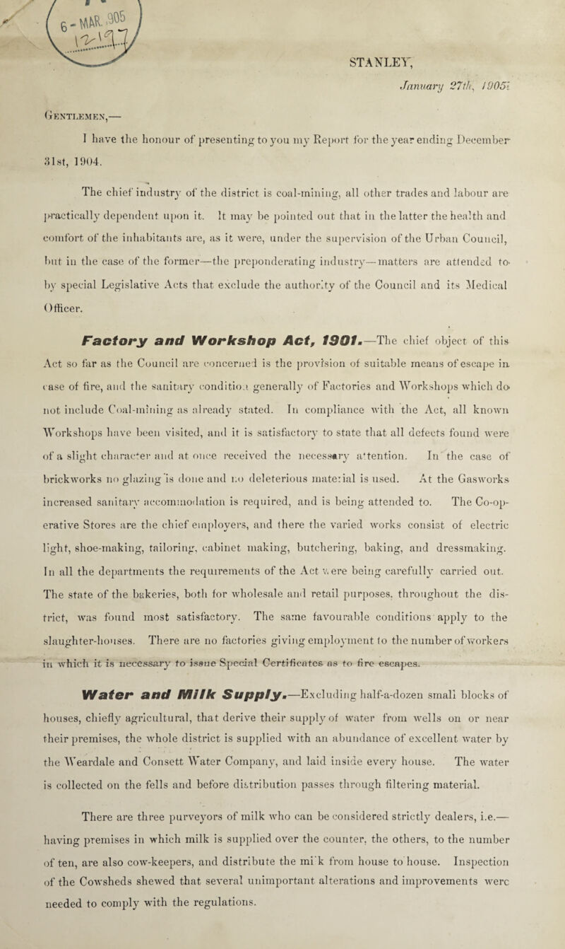 STANLEY, .January 27th, 19051 Gentlemen,— I have the honour of presenting to you my Report for the year ending December 31st, 1904. The chief industry of the district is coal-minins:, all other trades and labour are practically dependent, upon it. It may be pointed out that in the latter the health and comfort of the inhabitants are, as it were, under the supervision of the Urban Council, but in the case of the former—the preponderating industry—matters are attended to> by special Legislative Acts that exclude the authority of the Council and its Medical Officer. Factory and Workshop Act, 1991 •—The chief object of this Act so far as the Council are concerned is the provision of suitable means of escape in. case of fire, and the sanitary condition, generally of Factories and Workshops which do' not include Coal-mining as already stated. In compliance with the Act, all known W orkshops have been visited, and it is satisfactory to state that all defects found were of a slight character and at once received the necessary attention. In the case of O J brickworks no glazing is done and no deleterious material is used. At the Gasworks increased sanitary accommodation is required, and is being attended to. The Co-op¬ erative Stores are the chief employers, and there the varied works consist of electric light, shoe-making, tailoring, cabinet making, butchering, baking, and dressmaking. In all the departments the requirements of the Act were being carefully carried out. The state of the bakeries, both for wholesale and retail purposes, throughout the dis¬ trict, was found most satisfactory. The same favourable conditions apply to the slaughter-houses. There are no factories giving employment lo the number of workers in which it is necessary to issue Special Certificates as to fire escapes. Water and Miik Supply.—Excluding half-a-dozen small blocks of houses, chiefly agricultural, that derive their supply of water from wells on or near their premises, the whole district is supplied with an abundance of excellent water by the Weardale and Consett Water Company, and laid inside every house. The water is collected on the fells and before distribution passes through filtering material. There are three purveyors of milk who can be considered strictly dealers, i.e.— having premises in which milk is supplied over the counter, the others, to the number often, are also cow-keepers, and distribute the mi’k from house to house. Inspection of the Cowsheds shewed that several unimportant alterations and improvements were needed to comply with the regulations.