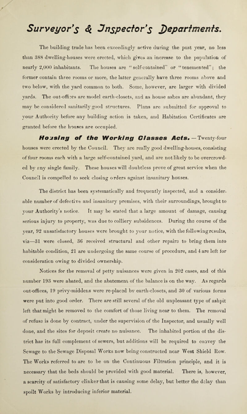 Surveyor's inspector's departments. The building trade has been exceedingly active during the past year, no less than 388 dwelling-houses were erected, which gives an increase to the population of nearly 2,000 inhabitants. The houses are “ self-contained or “ tenemented”; the former contain three rooms or more, the latter generally have three rooms above and two below, with the yard common to both. Some, however, are larger with divided yards. The out-ofiDes are model earth-closets, and as house ashes are abundant, they may be considered sanitarily good structures. Plans are submitted for approval to your Authority before any building action is taken, and Habitation Certificates are granted before the houses are occupied. Housing of the Working Classes Acts. — Twenty-four houses were erected by the Council. They are really good dwelling-houses, consisting of four rooms each with a large self-contained yard, and are not likely to be overcrowd¬ ed by any single family. These houses will doubtless prove of great service when the Council is compelled to seek closing orders against insanitary houses. The district has been systematically and frequently inspected, and a consider¬ able number of defective and insanitary premises, with their surroundings, brought to your Authority's notice. It may be stated that a large amount of damage, causing serious injury to property, was due to colliery subsidences. During the course of the year, 92 unsatisfactory houses were brought to your notice, with the following results, viz—31 were closed, 36 received structural and other repairs to bring them into habitable condition, 21 are undergoing the same course of procedure, and 4 are left for consideration owing to divided ownership. Notices for the removal of petty nuisances were given in 202 cases, and of this number 193 were abated, and the abatement of the balance is on the way. As regards out-offices, 19 privy-middens were re-placed bv earth-closets, and 30 of various forms were put into good order. There are still several of the old unpleasant type of ashpit left that might be removed to the comfort of those living near to them. The removal of refuse is done by contract, under the supervision of the Inspector, and usually well done, and the sites for deposit create no nuisance. The inhabited portion of the dis¬ trict has its full complement of sewers, but additions will be required to convey the Sewage to the Sewage Disposal Works now being constructed near West Shield Row. The Works referred to are to be on the Continuous Filtration principle, and it is necessary that the beds should be provided with good material. There is, however, a scarcity of satisfactory clinker that is causing some delay, but better the delay than spoilt Works by introducing inferior material.