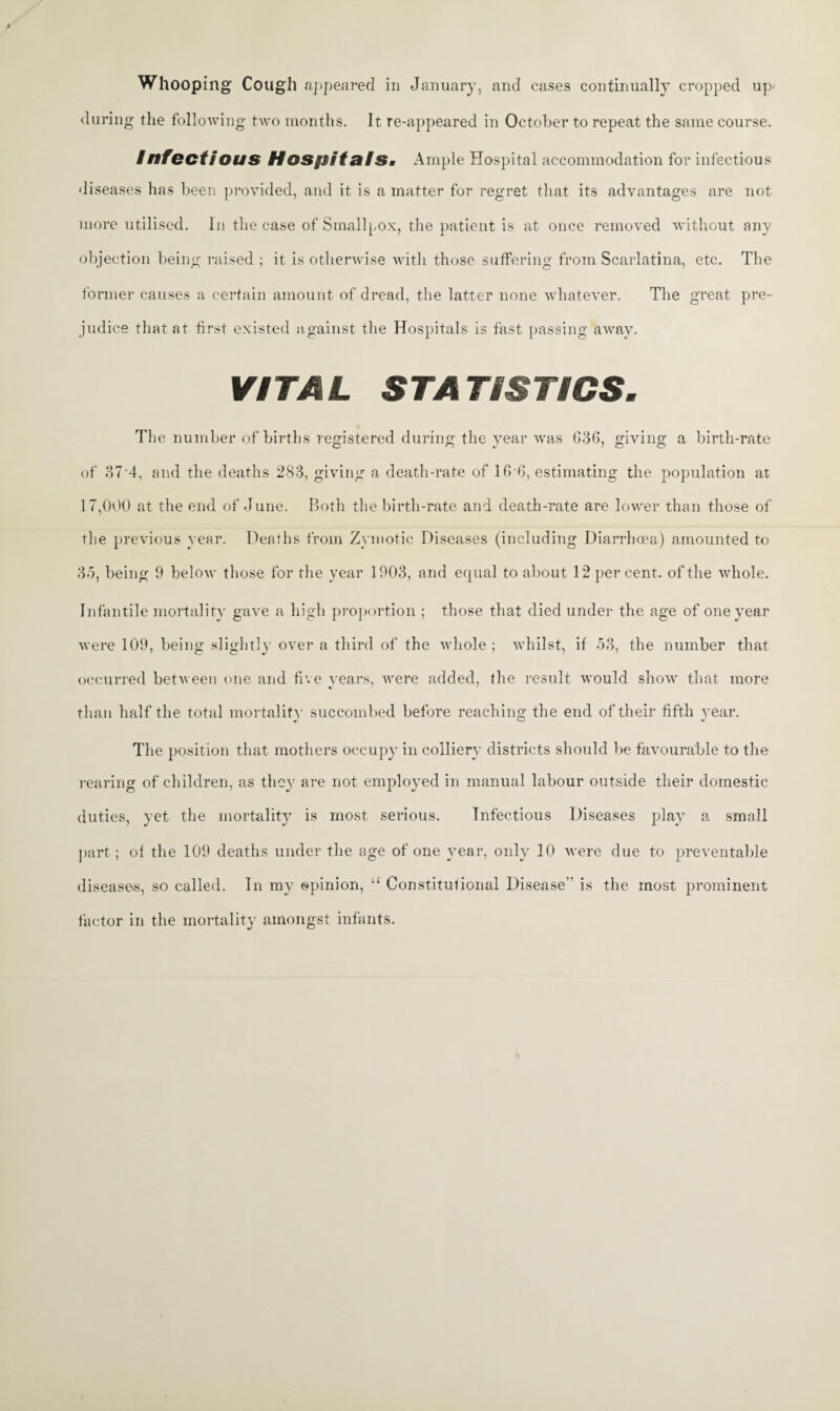 Whooping Cough appeared in January, and cases continually cropped up* during the following two months. It re-appeared in October to repeat the same course. /nfectious HospitafSi Ample Hospital accommodation for infectious diseases has been provided, and it is a matter for regret that its advantages are not more utilised. In the case of Smallpox, the patient is at once removed without any objection being raised ; it is otherwise with those suffering from Scarlatina, etc. The former causes a certain amount of dread, the latter none whatever. The great pre¬ judice that at first existed against the Hospitals is fast passing away. VITAL STATISTICS. The number of births registered during the year was G36, giving a birth-rate of 37*4, and the deaths 283, giving a death-rate of 16 6, estimating the population at 17,000 at the end of June. Both the birth-rate and death-rate are lower than those of the previous year. Deaths from Zymotic Diseases (including Diarrhoea) amounted to 35, being 9 below those for the year 1903, and equal to about 12 percent, of the whole. Infantile mortality gave a high proportion ; those that died under the age of one year were 109, being slightly over a third of the whole; whilst, if 53, the number that occurred between one and five years, were added, the result would show that more than half the total mortality succoinbed before reaching the end of their fifth year. The position that mothers occupy in colliery districts should be favourable to the rearing of children, as they are not employed in manual labour outside their domestic duties, yet the mortality is most serious. Infectious Diseases play a small part; of the 109 deaths under the age of one year, only 10 were due to preventable diseases, so called. In my opinion, “ Constitutional Disease is the most prominent factor in the mortality amongst infants.