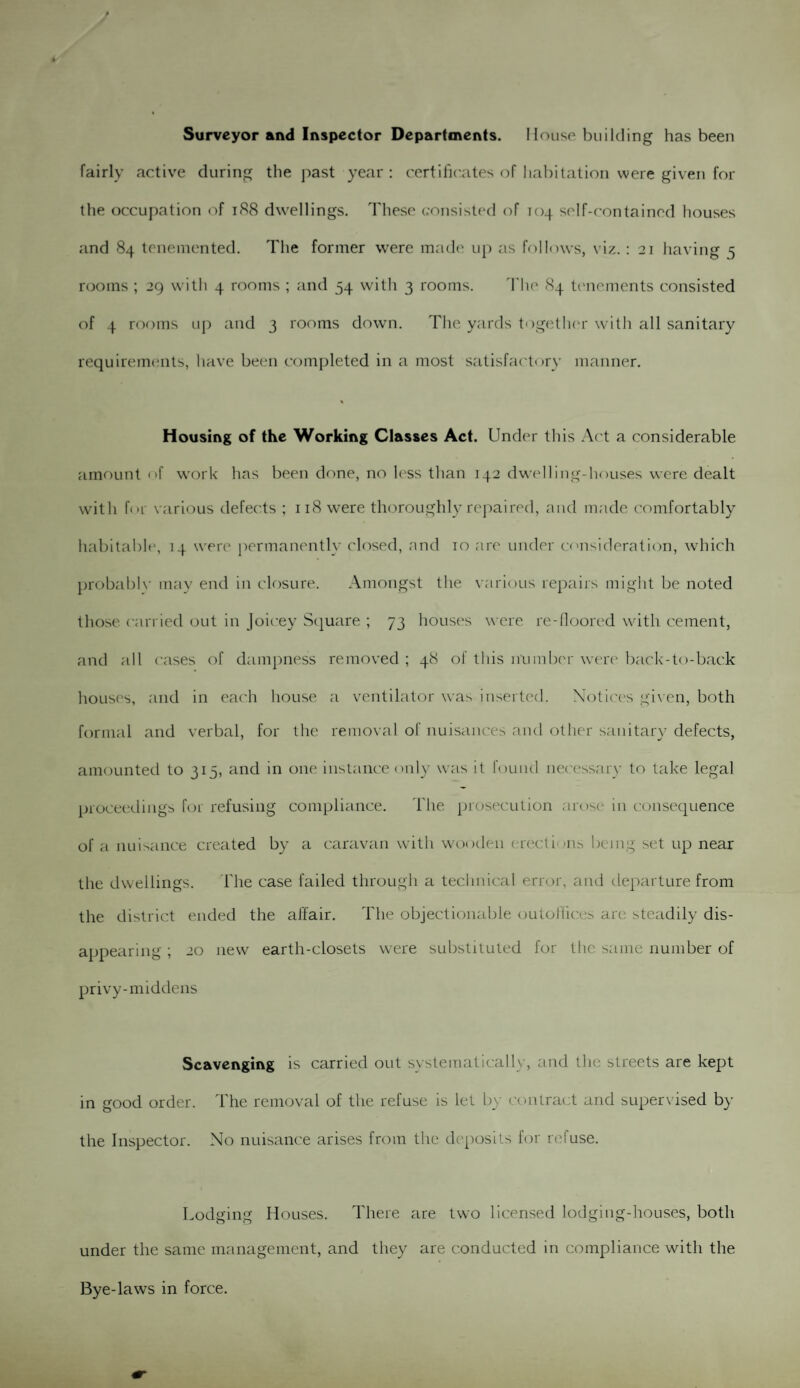 fairly active during the past year : certificates of habitation were given for the occupation of 188 dwellings. These consisted of 104 self-contained houses and 84 tenemented. The former were made up as follows, viz. : 21 having 5 rooms ; 29 with 4 rooms ; and 54 with 3 rooms. The 84 tenements consisted of 4 rooms up and 3 rooms down. The yards together with all sanitary requirements, have been completed in a most satisfactory manner. % Housing of the Working Classes Act. Under this Act a considerable amount of work has been done, no less than 142 dwelling-houses were dealt with for various defects ; 118 were thoroughly repaired, and made comfortably habitable, 14 were permanently closed, and 10 are under consideration, which probablv may end in closure. Amongst the various repairs might be noted those carried out in Joicey Square ; 73 houses were re-floored with cement, and all cases of dampness removed ; 48 of this number were back-to-back houses, and in each house a ventilator was inserted. Notices given, both formal and verbal, for the removal of nuisances and other sanitary defects, amounted to 315, and in one instance only was it found necessary to take legal proceedings for refusing compliance. The prosecution arose in consequence of a nuisance created by a caravan with wooden erect i'»ns being set up near the dwellings. The case failed through a technical error, and departure from the district ended the affair. The objectionable outoilices are steadily dis¬ appearing ; 20 new earth-closets were substituted for the same number of privy-middens Scavenging is carried out systematically, and the streets are kept in good order. The removal of the refuse is let by contract and supervised by the Inspector. No nuisance arises from the deposits for refuse. Lodging Houses. There are two licensed lodging-houses, both under the same management, and they are conducted in compliance with the Bye-laws in force.