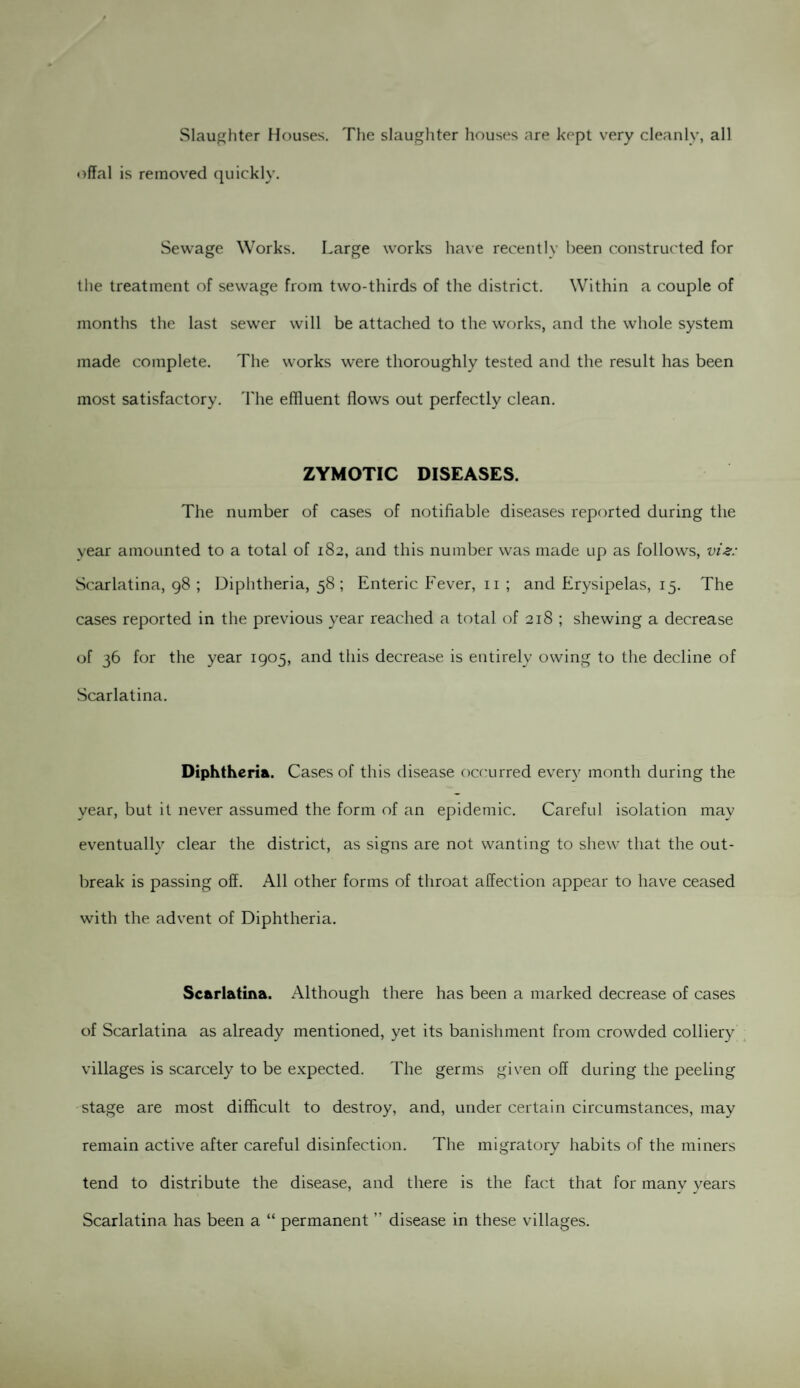 Slaughter Houses. The slaughter houses are kept very cleanly, all offal is removed quickly. Sewage Works. Large works have recently been constructed for the treatment of sewage from two-thirds of the district. Within a couple of months the last sewer will be attached to the works, and the whole system made complete. The works were thoroughly tested and the result has been most satisfactory. The effluent flows out perfectly clean. ZYMOTIC DISEASES. The number of cases of notifiable diseases reported during the year amounted to a total of 182, and this number was made up as follows, viz: Scarlatina, 98 ; Diphtheria, 58; Enteric Fever, 11 ; and Erysipelas, 15. The cases reported in the previous year reached a total of 218 ; shewing a decrease of 36 for the year 1905, and this decrease is entirely owing to the decline of Scarlatina. Diphtheria. Cases of this disease occurred every month during the year, but it never assumed the form of an epidemic. Careful isolation may eventually clear the district, as signs are not wanting to shew that the out¬ break is passing off. All other forms of throat affection appear to have ceased with the advent of Diphtheria. Scarlatina. Although there has been a marked decrease of cases of Scarlatina as already mentioned, yet its banishment from crowded colliery villages is scarcely to be expected. The germs given off during the peeling stage are most difficult to destroy, and, under certain circumstances, may remain active after careful disinfection. The migratory habits of the miners tend to distribute the disease, and there is the fact that for manv years Scarlatina has been a “ permanent ” disease in these villages.