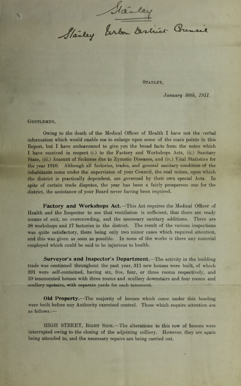 Stanley, January 30th, 1911. Gentlemen, Owing to the death of the Medical Officer of Health I have not the verbal information which would enable me to enlarge upon some of the main points in this Report, but I have endeavoured to give you the broad facts from the notes which I have received in respect (i.) to the Factory and Workshops Acts, (ii.) Sanitary State, (iii.) Amount of Sickness due to Zymotic Diseases, and (iv.) Vital Statistics for the year 1910. Although all factories, trades, and general sanitary condition of the inhabitants come under the supervision of your Council, the coal mines, upon which the district is practically dependent, are governed by their own special Acts. In spite of certain trade disputes, the year has been a fairly prosperous one for the district, the assistance of your Board never having been required. Factory and Workshops Act.—This Act requires the Medical Officer of Health and the Inspector to see that ventilation is sufficient, that there are ready means of exit, no overcrowding, and the necessary sanitary additions. There are 38 workshops and 17 factories in the district. The result of the various inspections was quite satisfactory, there being only two minor cases which required attention, and this was given as soon as possible. In none of the works is there any material employed which could be said to be injurious to health. Surveyor’s and Inspector’s Department.—The activity in the building trade was continued throughout the past year, 311 new houses were built, of which 291 were self-contained, having six, five, four, or three rooms respectively, and 10 tenemented houses with three rooms and scullery downstairs and four rooms and scullery upstairs, with separate yards for each tenement. Old Property.—The majority of houses which come under this heading were built before any Authority exercised control. Those which require attention are as follows:— HIGH STREET, Right Side.—The alterations to this row of houses were interrupted owing to the closing of the adjoining colliery. However, they are again being attended to, and the necessary repairs are being carried out.