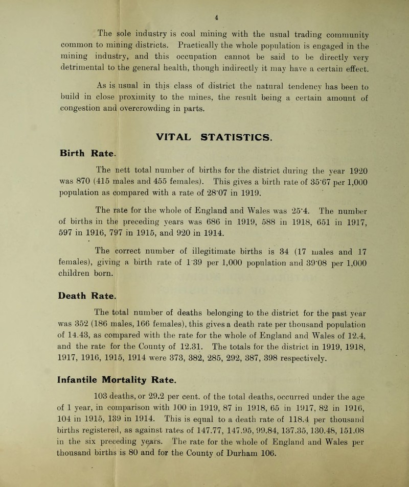The sole industry is coal mining with the usual trading community common to mining districts. Practically the whole population is engaged in the mining industry, and this occupation cannot be said to be directly very detrimental to the general health, though indirectly it may have a certain effect. As is usual in this class of district the natural tendency has been to build in close proximity to the mines, the result being a certain amount of congestion and overcrowding in parts. VITAL STATISTICS. Birth Rate. The nett total number of births for the district during the year 1920 was 870 (415 males and 455 females). This gives a birth rate of 35'67 per 1,000 population as compared with a rate of 28‘07 in 1919. The rate for the whole of England and Wales was 25’4. The number of births in the preceding years was 686 in 1919, 588 in 1918, 651 in 1917, 597 in 1916, 797 in 1915, and 920 in 1914. The correct number of illegitimate births is 34 (17 males and 17 females), giving a birth rate of 139 per 1,000 population and 39'08 per 1,000 children born. Death Rate. The total number of deaths belonging to the district for the past year was 352 (186 males, 166 females), this gives a death rate per thousand population of 14.43, as compared with the rate for the whole of England and Wales of 12.4, and the rate for the County of 12.31. The totals for the district in 1919, 1918, 1917, 1916, 1915, 1914 were 373, 382, 285, 292, 387, 398 respectively. Infantile Mortality Rate. 103 deaths, or 29.2 per cent, of the total deaths, occurred under the age of 1 year, in comparison with 100 in 1919, 87 in 1918, 65 in 1917, 82 in 1916, 104 m 1915, 139 in 1914. This is equal to a death rate of 118.4 per thousand births registered, as against rates of 147.77, 147.95, 99.84, 137.35,130.48, 151.08 in the six preceding years. The rate for the whole of England and Wales per thousand births is 80 and for the County of Durham 106.