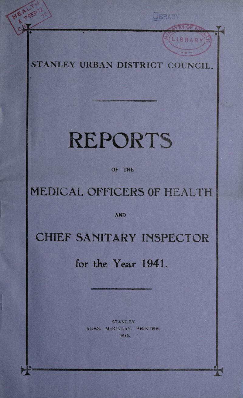 ^ o STANLEY URBAN DISTRICT COUNCIL. EPORTS OF THE MEDICAL OFFICERS OF HEALTH AND CHIEF SANITARY INSPECTOR for the Year 1941. STANLEY. ALEX. McKINLAY, PRINTER, 1942.