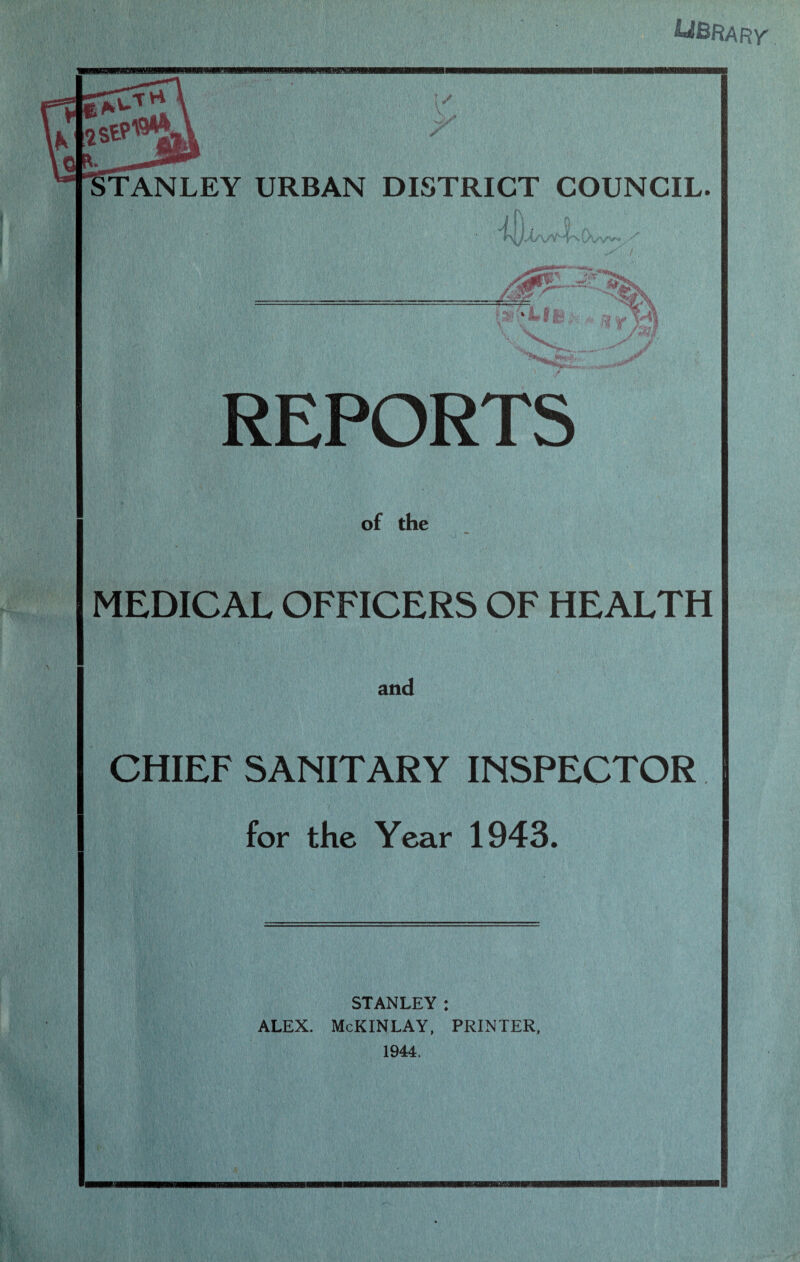 ^BRARy TANLEY URBAN DISTRICT COUNCIL. / ■ , ' REPORTS of the MEDICAL OFFICERS OF HEALTH and CHIEF SANITARY INSPECTOR for the Year 1943. STANLEY : ALEX. McKINLAY, PRINTER, 1944.