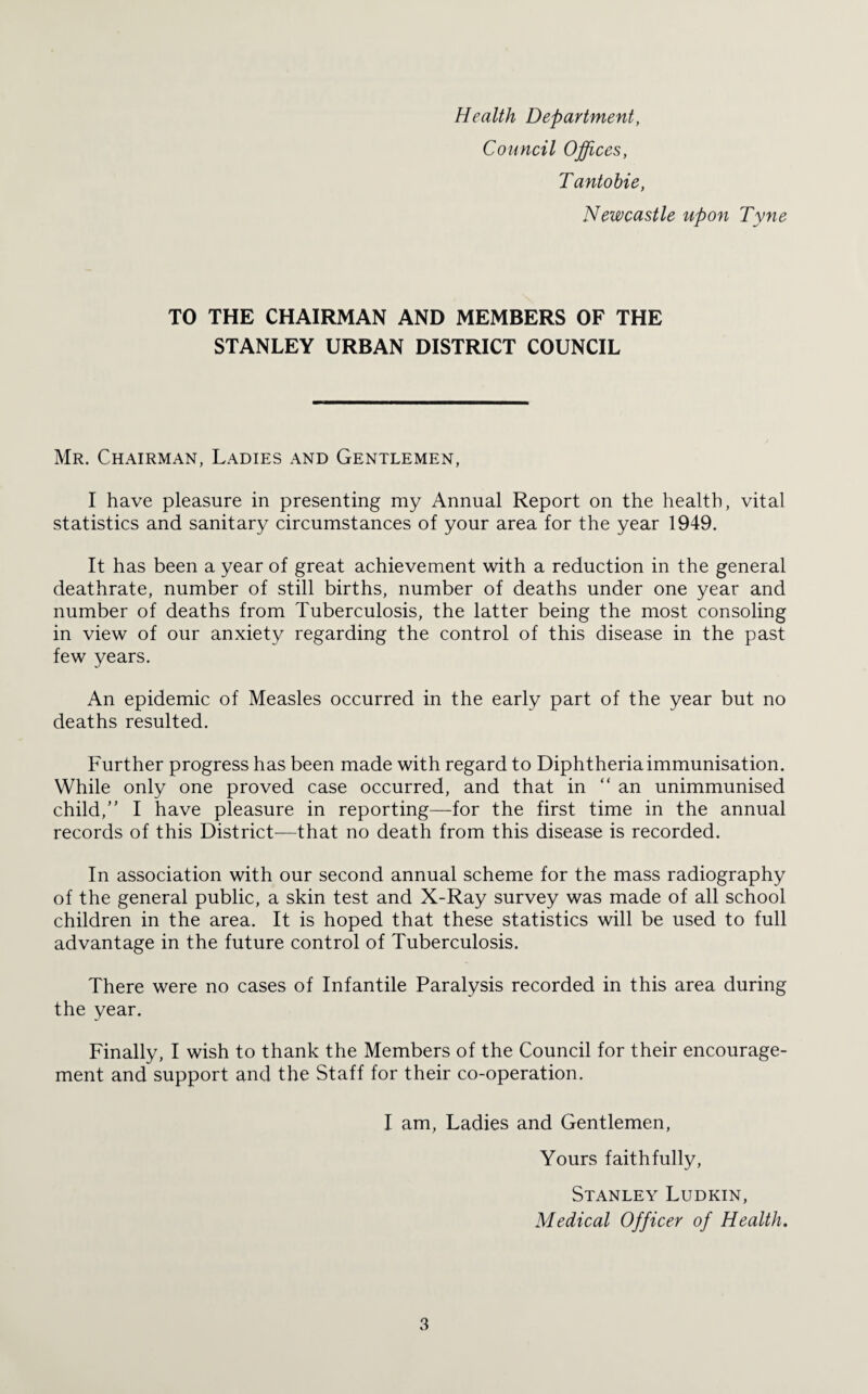 Health Department, Council Offices, T antobie, Newcastle upon Tyne TO THE CHAIRMAN AND MEMBERS OF THE STANLEY URBAN DISTRICT COUNCIL Mr. Chairman, Ladies and Gentlemen, I have pleasure in presenting my Annual Report on the health, vital statistics and sanitary circumstances of your area for the year 1949. It has been a year of great achievement with a reduction in the general deathrate, number of still births, number of deaths under one year and number of deaths from Tuberculosis, the latter being the most consoling in view of our anxiety regarding the control of this disease in the past few years. An epidemic of Measles occurred in the early part of the year but no deaths resulted. Further progress has been made with regard to Diphtheria immunisation. While only one proved case occurred, and that in “an unimmunised child,” I have pleasure in reporting—for the first time in the annual records of this District—that no death from this disease is recorded. In association with our second annual scheme for the mass radiography of the general public, a skin test and X-Ray survey was made of all school children in the area. It is hoped that these statistics will be used to full advantage in the future control of Tuberculosis. There were no cases of Infantile Paralysis recorded in this area during the year. Finally, I wish to thank the Members of the Council for their encourage¬ ment and support and the Staff for their co-operation. I am, Ladies and Gentlemen, Yours faithfully, Stanley Ludkin, Medical Officer of Health.