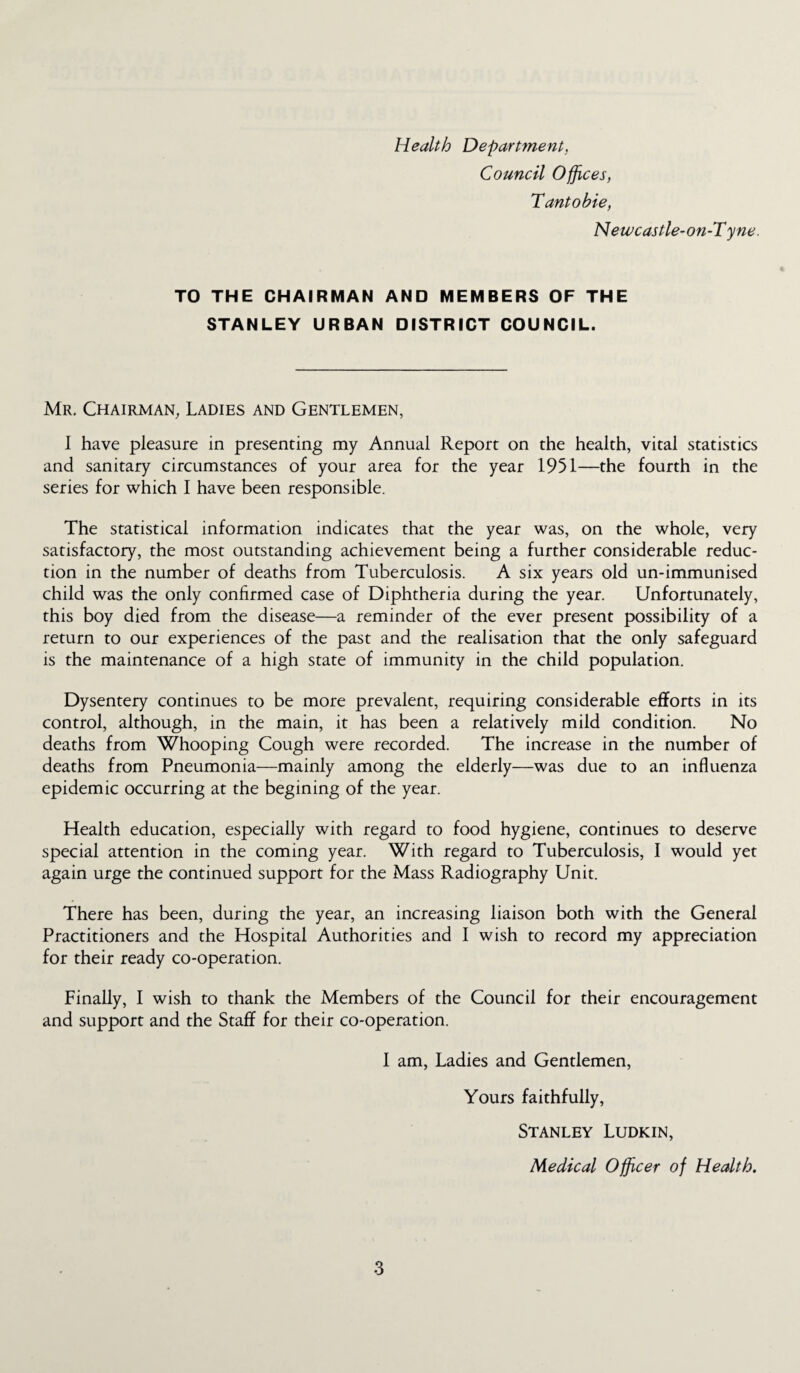 Health Department. Council Offices, Tantobie, Newcastle-on-T yne. TO THE CHAIRMAN AND MEMBERS OF THE STANLEY URBAN DISTRICT COUNCIL. Mr. Chairman, Ladies and Gentlemen, I have pleasure in presenting my Annual Report on the health, vital statistics and sanitary circumstances of your area for the year 1951—the fourth in the series for which I have been responsible. The statistical information indicates that the year was, on the whole, very satisfactory, the most outstanding achievement being a further considerable reduc¬ tion in the number of deaths from Tuberculosis. A six years old un-immunised child was the only confirmed case of Diphtheria during the year. Unfortunately, this boy died from the disease—a reminder of the ever present possibility of a return to our experiences of the past and the realisation that the only safeguard is the maintenance of a high state of immunity in the child population. Dysentery continues to be more prevalent, requiring considerable efforts in its control, although, in the main, it has been a relatively mild condition. No deaths from Whooping Cough were recorded. The increase in the number of deaths from Pneumonia—mainly among the elderly—was due to an influenza epidemic occurring at the begining of the year. Health education, especially with regard to food hygiene, continues to deserve special attention in the coming year. With regard to Tuberculosis, I would yet again urge the continued support for the Mass Radiography Unit. There has been, during the year, an increasing liaison both with the General Practitioners and the Hospital Authorities and I wish to record my appreciation for their ready co-operation. Finally, I wish to thank the Members of the Council for their encouragement and support and the Staff for their co-operation. I am, Ladies and Gentlemen, Yours faithfully, Stanley Ludkin, Medical Officer of Health.