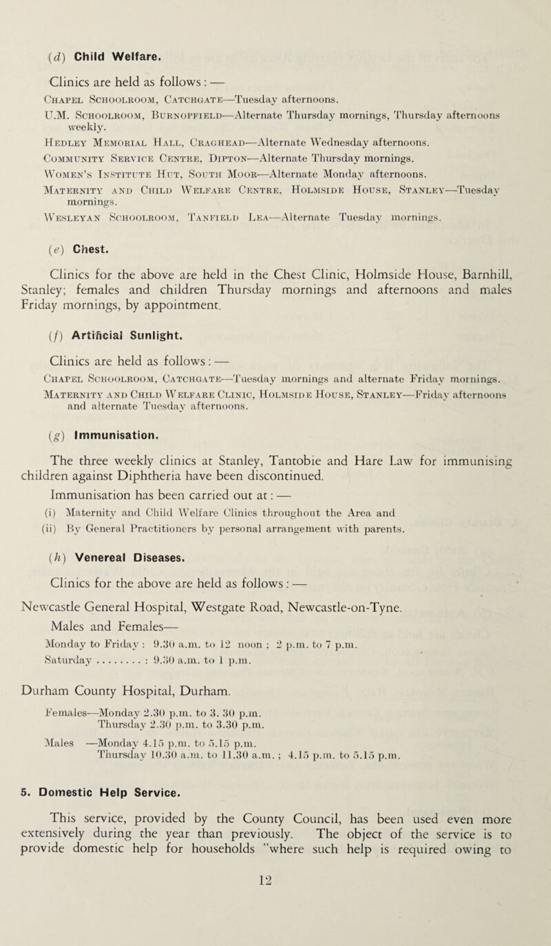 (d) Child Welfare. Clinics are held as follows : — Chapel Schoolroom, Catchgate—Tuesday afternoons. U.M. Schoolroom, Burnopfield—Alternate Thursday mornings, Thursday afternoons weekly. Hedley Memorial Hall, Craghead—Alternate Wednesday afternoons. Community Service Centre, Dipton—Alternate Thursday mornings. Women’s Institute Hut, South Moor—Alternate Monday afternoons. Maternity and Child Welfare Centre, Holmside House, Stanley—Tuesday mornings. Wesleyan Schoolroom, Tanfield Lea—Alternate Tuesday mornings. (e) Chest. Clinics for the above are held in the Chest Clinic, Holmside House, Barnhill, Stanley; females and children Thursday mornings and afternoons and males Friday mornings, by appointment. (/) Artificial Sunlight. Clinics are held as follows: — Chapel Schoolroom, Catchgate—Tuesday mornings and alternate Friday mornings. Maternity and Child Welfare Clinic, Holmside House, Stanley—Friday afternoons and alternate Tuesday afternoons. (g) Immunisation. The three weekly clinics at Stanley, Tantobie and Hare Law for immunising children against Diphtheria have been discontinued. Immunisation has been carried out at: — (i) Maternity and Child Welfare Clinics throughout the Area and (ii) By General Practitioners by personal arrangement with parents. (h) Venereal Diseases. Clinics for the above are held as follows : — Newcastle General Hospital, Westgate Road, Newcastle-on-Tyne. Males and Females— Monday to Friday : 9.30 a.m. to 12 noon ; 2 p.m. to 7 p.m. Saturday.: 9.30 a.m. to 1 p.m. Durham County Hospital, Durham. Females-—Monday 2.30 p.m. to 3. 30 p.m. Thursday 2.30 p.m. to 3.30 p.m. Males —Monday 4.15 p.m. to 5.15 p.m. Thursday 10.30 a.m. to 11.30 a.m. ; 4.15 p.m. to 5.15 p.m. 5. Domestic Help Service. This service, provided by the County Council, has been used even more extensively during the year than previously. The object of the service is to provide domestic help for households where such help is required owing to