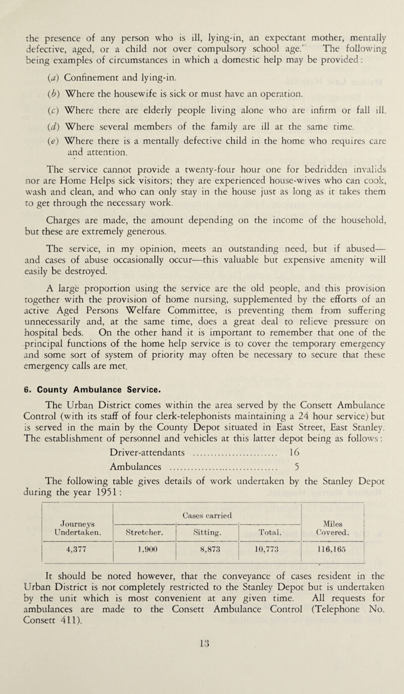 the presence of any person who is ill, lying-in, an expectant mother, mentally defective, aged, or a child not over compulsory school age.’ The following being examples of circumstances in which a domestic help may be provided: (a) Confinement and lying-in. (b) Where the housewife is sick or must have an operation. (c) Where there are elderly people living alone who are infirm or fall ill. (d) Where several members of the family are ill at the same time. (e) Where there is a mentally defective child in the home who requires care and attention. The service cannot provide a twenty-four hour one for bedridden invalids nor are Home Helps sick visitors; they are experienced house-wives who can cook, wash and clean, and who can only stay in the house just as long as it takes them to get through the necessary work. Charges are made, the amount depending on the income of the household, but these are extremely generous. The service, in my opinion, meets an outstanding need, but if abused— and cases of abuse occasionally occur—this valuable but expensive amenity will easily be destroyed. A large proportion using the service are the old people, and this provision together with the provision of home nursing, supplemented by the efforts of an active Aged Persons Welfare Committee, is preventing them from suffering unnecessarily and, at the same time, does a great deal to relieve pressure on hospital beds. On the other hand it is important to remember that one of the principal functions of the home help service is to cover the temporary emergency and some sort of system of priority may often be necessary to secure that these emergency calls are met. 6. County Ambulance Service. The Urban District comes within the area served by the Consett Ambulance Control (with its staff of four clerk-telephonists maintaining a 24 hour service) but is served in the main by the County Depot situated in East Street, East Stanley. The establishment of personnel and vehicles at this latter depot being as follows: Driver-attendants . 16 Ambulances . 5 The following table gives details of work undertaken by the Stanley Depot during the year 1951: J ourneys Undertaken. Cases carried Miles Covered. Stretcher. Sitting. Total. 4,377 1,900 8,873 10,773 116,165 It should be noted however, that the conveyance of cases resident in the Urban District is not completely restricted to the Stanley Depot but is undertaken by the unit which is most convenient at any given time. All requests for ambulances are made to the Consett Ambulance Control (Telephone No. Consett 411).
