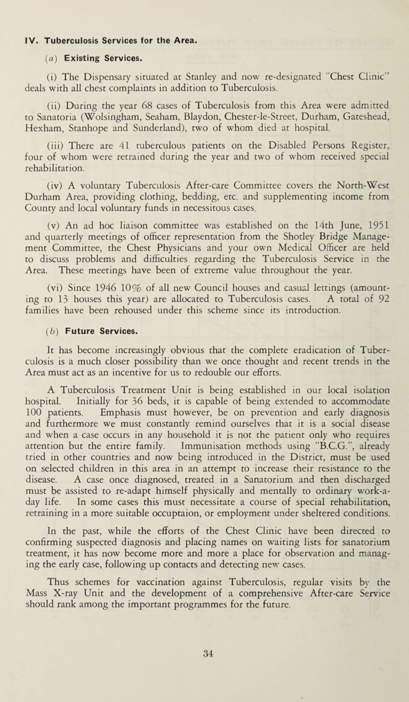 IV. Tuberculosis Services for the Area. [a) Existing Services. (i) The Dispensary situated at Stanley and now re-designated 'Chest Clinic deals with all chest complaints in addition to Tuberculosis. (ii) During the year 68 cases of Tuberculosis from this Area were admitted to Sanatoria (Wolsingham, Seaham, Blaydon, Chester-le-Street, Durham, Gateshead, Hexham, Stanhope and Sunderland), two of whom died at hospital. (iii) There are 41 tuberculous patients on the Disabled Persons Register, four of whom were retrained during the year and two of whom received special rehabilitation. (iv) A voluntary Tuberculosis After-care Committee covers the North-West Durham Area, providing clothing, bedding, etc. and supplementing income from County and local voluntary funds in necessitous cases. (v) An ad hoc liaison committee was established on the 14th June, 1951 and quarterly meetings of officer representation from the Shotley Bridge Manage¬ ment Committee, the Chest Physicians and your own Medical Officer are held to discuss problems and difficulties regarding the Tuberculosis Service in the Area. These meetings have been of extreme value throughout the year. (vi) Since 1946 10% of all new Council houses and casual lettings (amount¬ ing to 13 houses this year) are allocated to Tuberculosis cases. A total of 92 families have been rehoused under this scheme since its introduction. (b) Future Services. It has become increasingly obvious that the complete eradication of Tuber¬ culosis is a much closer possibility than we once thought and recent trends in the Area must act as an incentive for us to redouble our efforts. A Tuberculosis Treatment Unit is being established in our local isolation hospital. Initially for 36 beds, it is capable of being extended to accommodate 100 patients. Emphasis must however, be on prevention and early diagnosis and furthermore we must constantly remind ourselves that it is a social disease and when a case occurs in any household it is not the patient only who requires attention but the entire family. Immunisation methods using B.C.G.”, already tried in other countries and now being introduced in the District, must be used on selected children in this area in an attempt to increase their resistance to the disease. A case once diagnosed, treated in a Sanatorium and then discharged must be assisted to re-adapt himself physically and mentally to ordinary work-a- day life. In some cases this must necessitate a course of special rehabilitation, retraining in a more suitable occuptaion, or employment under sheltered conditions. In the past, while the efforts of the Chest Clinic have been directed to confirming suspected diagnosis and placing names on waiting lists for sanatorium treatment, it has now become more and more a place for observation and manag¬ ing the early case, following up contacts and detecting new cases. Thus schemes for vaccination against Tuberculosis, regular visits by the Mass X-ray Unit and the development of a comprehensive After-care Service should rank among the important programmes for the future.