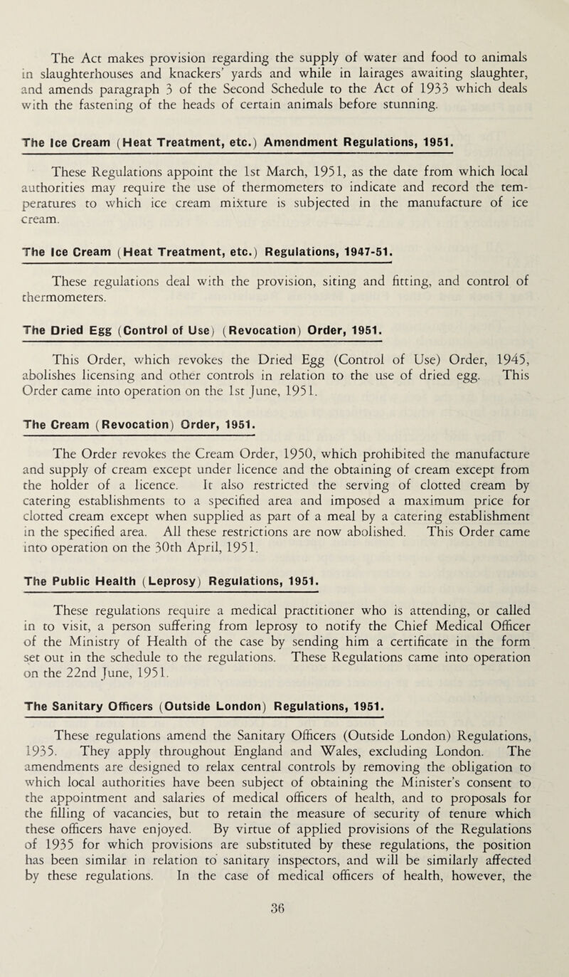 The Act makes provision regarding the supply of water and food to animals in slaughterhouses and knackers’ yards and while in lairages awaiting slaughter, and amends paragraph 3 of the Second Schedule to the Act of 1933 which deals with the fastening of the heads of certain animals before stunning. The Ice Cream (Heat Treatment, etc.) Amendment Regulations, 1951. These Regulations appoint the 1st March, 1951, as the date from which local authorities may require the use of thermometers to indicate and record the tem¬ peratures to which ice cream mixture is subjected in the manufacture of ice cream. The Ice Cream (Heat Treatment, etc.) Regulations, 1947-51. These regulations deal with the provision, siting and fitting, and control of thermometers. The Dried Egg (Control of Use) (Revocation) Order, 1951. This Order, which revokes the Dried Egg (Control of Use) Order, 1945, abolishes licensing and other controls in relation to the use of dried egg. This Order came into operation on the 1st June, 1951. The Cream (Revocation) Order, 1951. The Order revokes the Cream Order, 1950, which prohibited the manufacture and supply of cream except under licence and the obtaining of cream except from the holder of a licence. It also restricted the serving of clotted cream by catering establishments to a specified area and imposed a maximum price for clotted cream except when supplied as part of a meal by a catering establishment in the specified area. All these restrictions are now abolished. This Order came into operation on the 30th April, 1951. The Public Health (Leprosy) Regulations, 1951. These regulations require a medical practitioner who is attending, or called in to visit, a person suffering from leprosy to notify the Chief Medical Officer of the Ministry of Health of the case by sending him a certificate in the form set out in the schedule to the regulations. These Regulations came into operation on the 22nd June, 1951. The Sanitary Officers (Outside London) Regulations, 1951. These regulations amend the Sanitary Officers (Outside London) Regulations, 1935. They apply throughout England and Wales, excluding London. The amendments are designed to relax central controls by removing the obligation to which local authorities have been subject of obtaining the Minister’s consent to the appointment and salaries of medical officers of health, and to proposals for the filling of vacancies, but to retain the measure of security of tenure which these officers have enjoyed. By virtue of applied provisions of the Regulations of 1935 for which provisions are substituted by these regulations, the position has been similar in relation to sanitary inspectors, and will be similarly affected by these regulations. In the case of medical officers of health, however, the