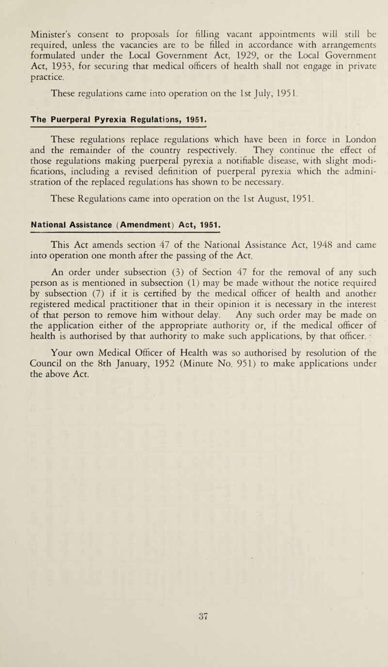Minister’s consent to proposals for filling vacant appointments will still be required, unless the vacancies are to be filled in accordance with arrangements formulated under the Local Government Act, 1929, or the Local Government Act, 1933, for securing that medical officers of health shall not engage in private practice. These regulations came into operation on the 1st July, 1951. The Puerperal Pyrexia Regulations, 1951. These regulations replace regulations which have been in force in London and the remainder of the country respectively. They continue the effect of those regulations making puerperal pyrexia a notifiable disease, with slight modi¬ fications, including a revised definition of puerperal pyrexia which the admini¬ stration of the replaced regulations has shown to be necessary. These Regulations came into operation on the 1st August, 1951. National Assistance (Amendment) Act, 1951. This Act amends section 47 of the National Assistance Act, 1948 and came into operation one month after the passing of the Act. An order under subsection (3) of Section 47 for the removal of any such person as is mentioned in subsection (1) may be made without the notice required by subsection (7) if it is certified by the medical officer of health and another registered medical practitioner that in their opinion it is necessary in the interest of that person to remove him without delay. Any such order may be made on the application either of the appropriate authority or, if the medical officer of health is authorised by that authority to make such applications, by that officer. Your own Medical Officer of Health was so authorised by resolution of the Council on the 8th January, 1952 (Minute No. 951) to make applications under the above Act.