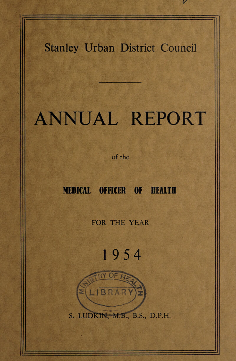 Stanley Urban District Council ANNUAL REPORT of the MEDICAL OFFICER OF HEALTH FOR THE YEAR 1954 ;i lU •»■■*>» .oi- LI BRAT S. LUbKlNrM.'B:; B.S., D.P.H