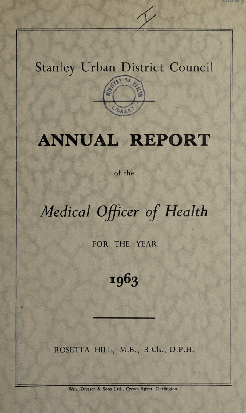 ANNUAL REPORT of the Medical Officer of Health FOR THE YEAR *963 ROSETTA HILL, M.B., B.Ch., D.P.H. Wm. Dresser & Sons Ltd., Crown Street, Darlington.