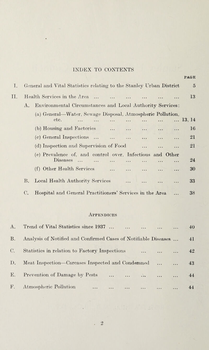 INDEX TO CONTENTS PAGE T. General and Vital Statistics relating to the Stanley Urban District 5 TI. Health Services in the Area ... ... ... ... ... ... 13 A. Environmental Circumstances and Local Authority Services: (a) General—Water, Sewage Disposal, Atmospheric Pollution, etc. ... ... ... ... ... ... ... 13, 14 (b) Housing and Factories ... ... ... ... ... 16 (c) General Inspections ... ... ... ... ... ... 21 (d) Inspection and Supervision of Food ... ... ... 21 (e) Prevalence of, and control over. Infectious and Other Diseases ... ... ... ... ... ... ... 24 (f) Other Health Services ... ... ... ... ... 30 B. Local Health Authority Services ... ... ... ... 33 C. Hospital and General Practitioners’ Services in the Area ... 38 Appendices A. Trend of Vital Statistics since 1937 ... ... ... ... ... 40 B. Analysis of Notified and Confirmed Cases of Notifiable Diseases ... 41 C. Statistics in relation to Factory Inspections ... ... ... 42 D. Meat Inspection—Carcases Inspected and Condemned ... ... 43 E. Prevention of Damage by Pests ... ... ... ... 44 F. Atmospheric Pollution ... ... ... ... ... ... 44 o * ^