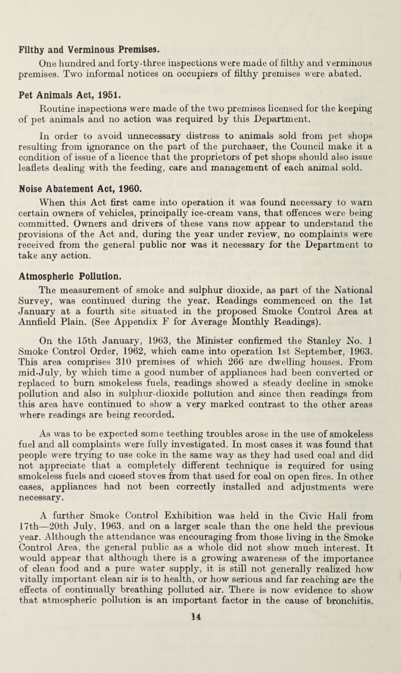 Filthy and Verminous Premises. One hundred and forty-three inspections were made of filthy and verminous premises. Two informal notices on occupiers of filthy premises were abated. Pet Animals Act, 1951. Routine inspections were made of the two premises licensed for the keeping of pet animals and no action was required by this Department. In order to avoid unnecessary distress to animals sold from pet shops resulting from ignorance on the part of the purchaser, the Council make it a condition of issue of a licence that the proprietors of pet shops should also issue leaflets dealing with the feeding, care and management of each animal sold. Noise Abatement Act, 1960. When this Act first came into operation it was found necessary to warn certain owners of vehicles, principally ice-cream vans, that offences were being committed. Owners and drivers of these vans now appear to understand the provisions of the Act and, during the year under review, no complaints were received from the general public nor was it necessary for the Department to take any action. Atmospheric Pollution. The measurement of smoke and sulphur dioxide, as part of the National Survey, was continued during the year. Readings commenced on the 1st January at a fourth site situated in the proposed Smoke Control Area at Annfield Plain. (See Appendix F for Average Monthly Readings). On the 15th January, 1963, the Minister confirmed the Stanley No. 1 Smoke Control Order, 1962, which came into operation 1st September, 1963. This area comprises 310 premises of which 266 are dwelling houses. From mid-July, by which time a good number of appliances had been converted or replaced to burn smokeless fuels, readings showed a steady decline in smoke pollution and also in sulphur-dioxide pollution and since then readings from this area have continued to show a very marked contrast to the other areas where readings are being recorded. As was to be expected some teething troubles arose in the use of smokeless fuel and all complaints were fully investigated. In most cases it was found that people were trying to use coke in the same way as they had used coal and did not appreciate that a completely different technique is required for using smokeless fuels and closed stoves from that used for coal on open fires. In other cases, appliances had not been correctly installed and adjustments were necessary. A further Smoke Control Exhibition was held in the Civic Hall from 17th—20th July, 1963, and on a larger scale than the one held the previous year. Although the attendance was encouraging from those living in the Smoke Control Area, the general public as a whole did not show much interest. It would appear that although there is a growing awareness of the importance of clean food and a pure water supply, it is still not generally realized how vitally important clean air is to health, or how serious and far reaching are the effects of continually breathing polluted air. There is now evidence to show that atmospheric pollution is an important factor in the cause of bronchitis.