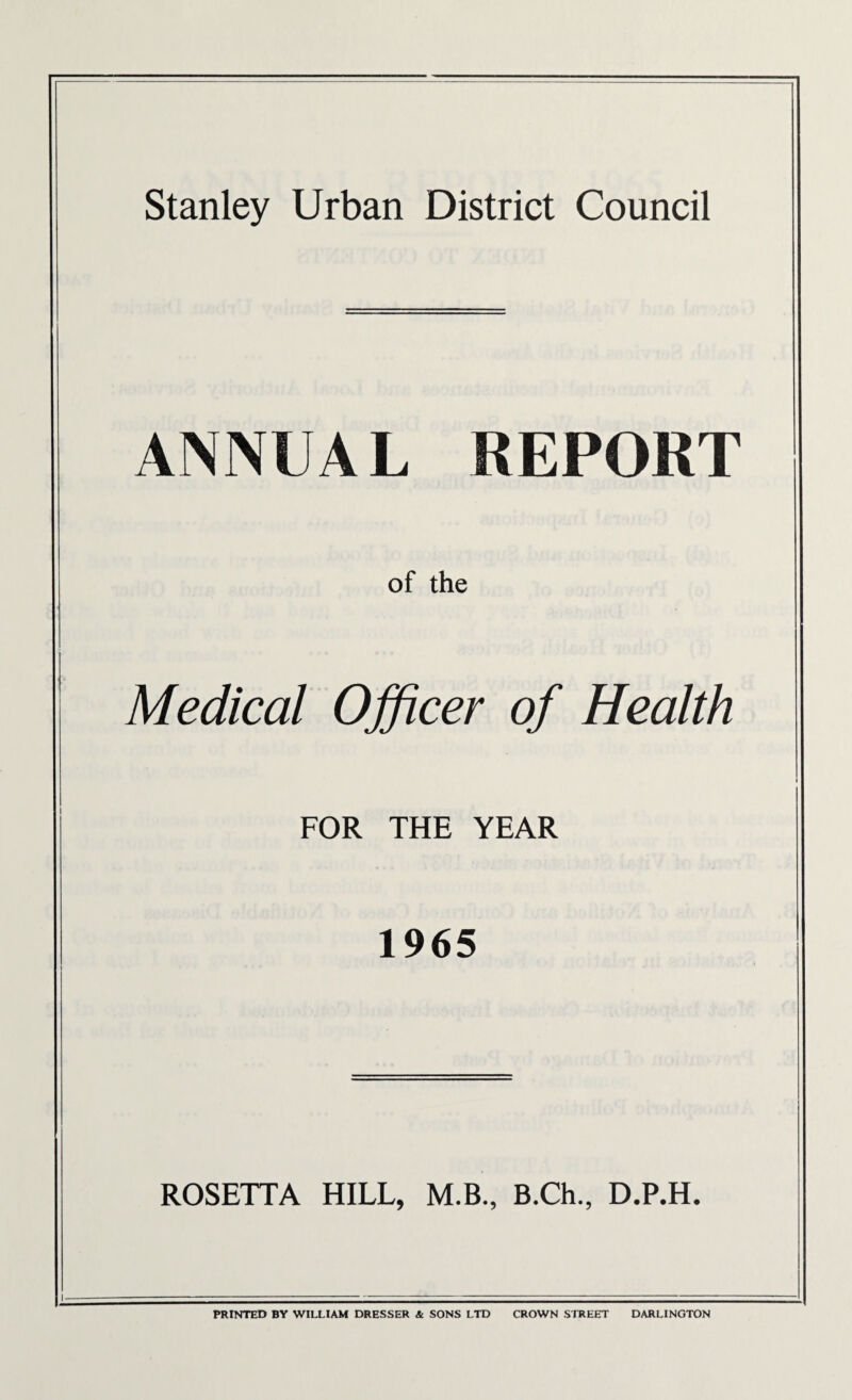ANNUAL REPORT of the Medical Officer of Health FOR THE YEAR 1965 ROSETTA HILL, M.B., B.Ch., D.P.H. PRINTED BY WILLIAM DRESSER & SONS LTD CROWN STREET DARLINGTON
