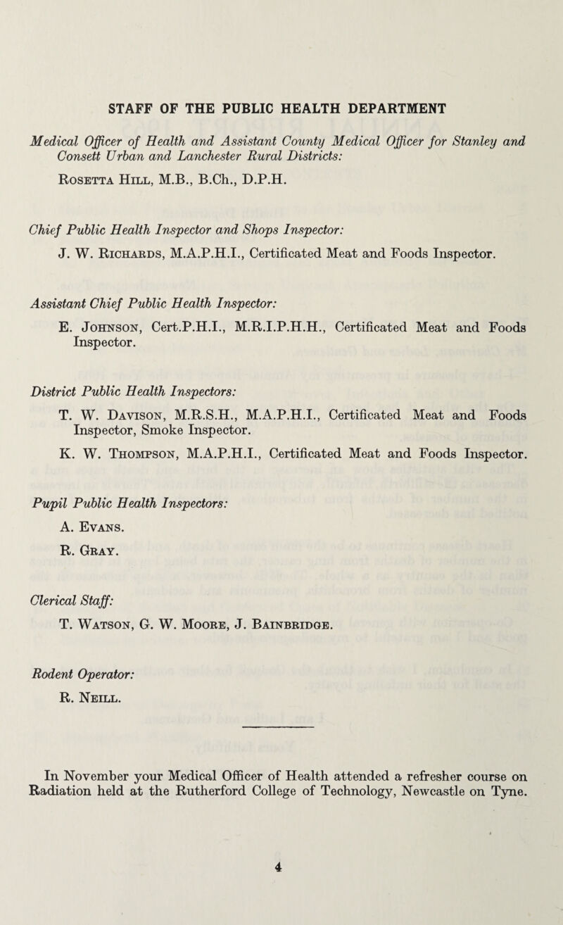 STAFF OF THE PUBLIC HEALTH DEPARTMENT Medical Officer of Health and Assistant County Medical Officer for Stanley and Consett Urban and Lanchester Rural Districts: Rosetta Hill, M.B., B.Ch., D.P.H. Chief Public Health Inspector and Shops Inspector: J. W. Richards, Certificated Meat and Foods Inspector. Assistant Chief Public Health Inspector: E. Johnson, Cert.P.H.I., M.R.I.P.H.H., Certificated Meat and Foods Inspector. District Public Health Inspectors: T. W. Davison, M.R.S.H., M.A.P.H.I., Certificated Meat and Foods Inspector, Smoke Inspector. K. W. Thompson, M.A.P.H.I., Certificated Meat and Foods Inspector. Pupil Public Health Inspectors: A. Evans. R. Gray. Clerical Staff: T. Watson, G. W. Moore, J. Bainbridge. Rodent Operator: R. Neill. In November your Medical Officer of Health attended a refresher course on Radiation held at the Rutherford College of Technology, Newcastle on Tyne.