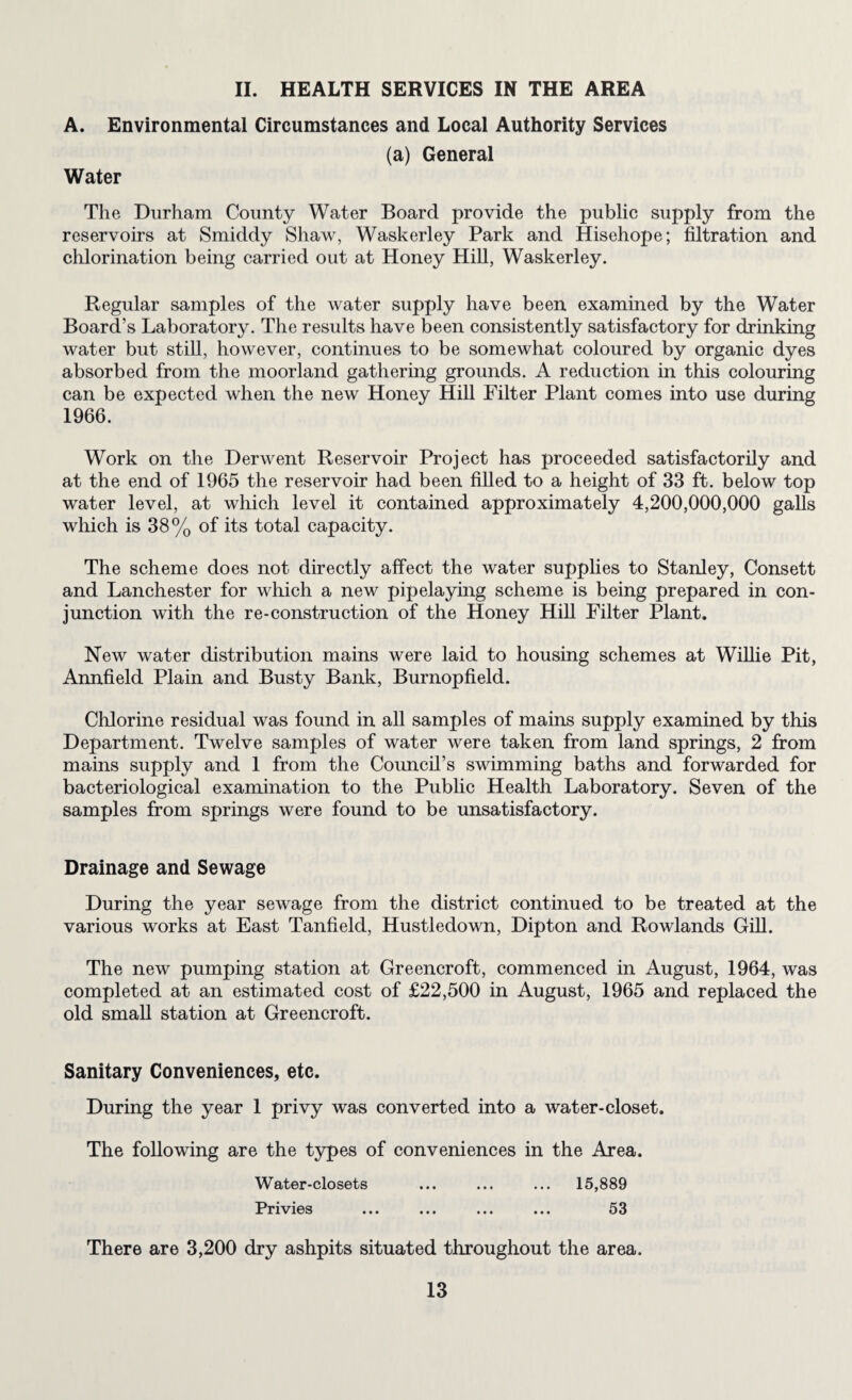 II. HEALTH SERVICES IN THE AREA A. Environmental Circumstances and Local Authority Services (a) General Water The Durham County Water Board provide the public supply from the reservoirs at Smiddy Shaw, Waskerley Park and Hisehope; filtration and chlorination being carried out at Honey Hill, Waskerley. Regular samples of the water supply have been examined by the Water Board’s Laboratory. The results have been consistently satisfactory for drinking water but still, however, continues to be somewhat coloured by organic dyes absorbed from the moorland gathering grounds. A reduction in this colouring can be expected when the new Honey Hill Filter Plant comes into use during 1966. Work on the Derwent Reservoir Project has proceeded satisfactorily and at the end of 1965 the reservoir had been filled to a height of 33 ft. below top water level, at which level it contained approximately 4,200,000,000 galls wliich is 38% of its total capacity. The scheme does not directly affect the water supphes to Stanley, Consett and Lanchester for which a new pipelaymg scheme is being prepared in con¬ junction with the re-construction of the Honey Hill Filter Plant. New water distribution mains were laid to housing schemes at WiUie Pit, Annfield Plain and Busty Bank, Burnopfield. Chlorine residual was found in all samples of mains supply examined by this Department. Twelve samples of water were taken from land springs, 2 from mains supply and 1 from the Council’s swimming baths and forwarded for bacteriological examination to the Pubhc Health Laboratory. Seven of the samples from springs were found to be unsatisfactory. Drainage and Sewage During the year sewage from the district continued to be treated at the various works at East Tanfield, Hustledown, Dipton and Rowlands Gill. The new pumping station at Greencroft, commenced in August, 1964, was completed at an estimated cost of £22,500 in August, 1965 and replaced the old small station at Greencroft. Sanitary Conveniences, etc. During the year 1 privy was converted into a water-closet. The following are the types of conveniences in the Area. Water-closets ... ... ... 15,889 Privies ... ... ... ... 53 There are 3,200 dry ashpits situated throughout the area.