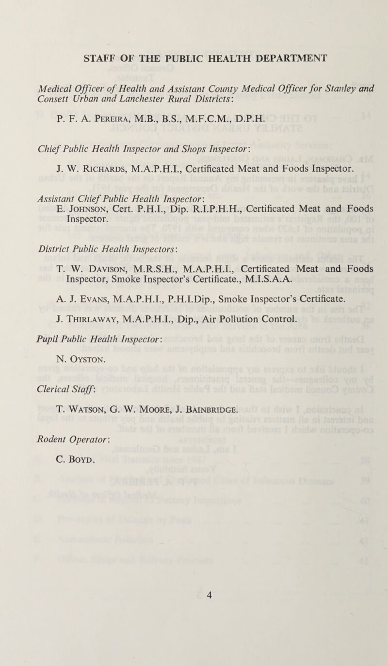 STAFF OF THE PUBLIC HEALTH DEPARTMENT Medical Officer of Health and Assistant County Medical Officer for Stanley and Consett Urban and Lanchester Rural Districts'. P. F. A. Pereira, M.B., B.S., M.F.C.M., D.P.H. Chief Public Health Inspector and Shops Inspector: J. W. Richards, M.A.P.H.L, Certificated Meat and Foods Inspector. Assistant Chief Public Health Inspector'. E. Johnson, Cert. P.H.I., Dip. R.I.P.H.H., Certificated Meat and Foods Inspector. District Public Health Inspectors; T. W. Davison, M.R.S.H., M.A.P.H.L, Certificated Meat and Foods Inspector, Smoke Inspector’s Certificate., M.I.S.A.A. A. J. Evans, M.A.P.H.L, P.H.I.Dip., Smoke Inspector’s Certificate. J. Thirlaway, M.A.P.H.L, Dip., Air Pollution Control. Pupil Public Health Inspector: N. Oyston. Clerical Staff: T. Watson, G. W. Moore, J. Bainbridge. Rodent Operator'. C. Boyd.