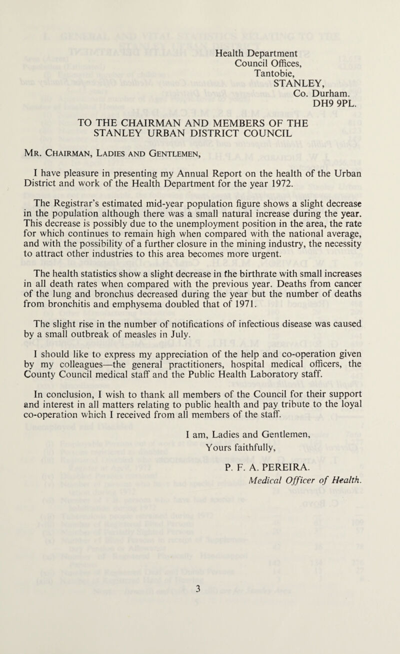 Health Department Council Offices, Tantobie, STANLEY, Co. Durham. DH9 9PL. TO THE CHAIRMAN AND MEMBERS OF THE STANLEY URBAN DISTRICT COUNCIL Mr. Chairman, Ladies and Gentlemen, I have pleasure in presenting my Annual Report on the health of the Urban District and work of the Health Department for the year 1972. The Registrar’s estimated mid-year population figure shows a slight decrease in the population although there was a small natural increase during the year. This decrease is possibly due to the unemployment position in the area, the rate for which continues to remain high when compared with the national average, and with the possibility of a further closure in the mining industry, the necessity to attract other industries to this area becomes more urgent. The health statistics show a slight decrease in the birthrate with small increases in all death rates when compared with the previous year. Deaths from cancer of the lung and bronchus decreased during the year but the number of deaths from bronchitis and emphysema doubled that of 1971. The slight rise in the number of notifications of infectious disease was caused by a small outbreak of measles in July. I should like to express my appreciation of the help and co-operation given by my colleagues—the general practitioners, hospital medical officers, the County Council medical staff and the Public Health Laboratory staff. In conclusion, I wish to thank all members of the Council for their support and interest in all matters relating to public health and pay tribute to the loyal co-operation which I received from all members of the staff. I am. Ladies and Gentlemen, Yours faithfully, P. F. A. PEREIRA. Medical Officer of Health.
