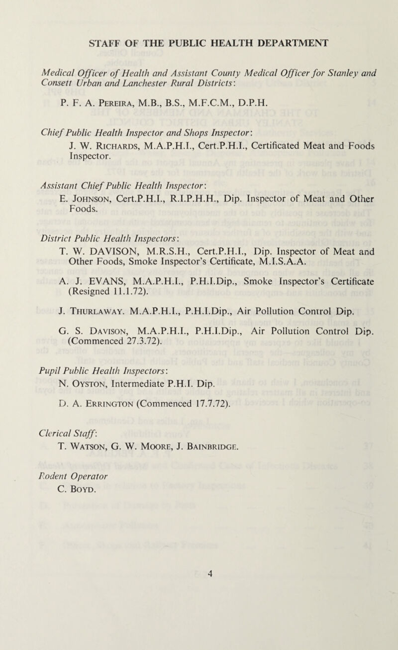 STAFF OF THE PUBLIC HEALTH DEPARTMENT Medical Officer of Health and Assistant County Medical Officer for Stanley and Consett Urban and Lanchester Rural Districts: P. F. A. Pereira, M.B., B.S., D.P.H. Chief Public Health Inspector and Shops Inspector: J. W. Richards, M.A.P.H.F, Cert.P.H.I., Certificated Meat and Foods Inspector. Assistant Chief Public Health Inspector: E. Johnson, Cert.P.H.I., R.I.P.H.H., Dip. Inspector of Meat and Other Foods. District Public Health Inspectors'. T. W. DAVISON, M.R.S.H., Cert.P.H.I., Dip. Inspector of Meat and Other Foods, Smoke Inspector’s Certificate, M.I.S.A.A. A. J. EVANS, M.A.P.H.F, P.H.I.Dip., Smoke Inspector’s Certificate (Resigned 11.1.72). J. Thurlaway. M.A.P.H.F, P.H.I.Dip., Air Pollution Control Dip. G. S. Davison, M.A.P.H.F, P.H.I.Dip., Air Pollution Control Dip. (Commenced 27.3.72). Pupil Public Health Inspectors: N. Oyston, Intermediate P.H.I. Dip. D. A. Errington (Commenced 17.7.72). Clerical Staff: T. Watson, G. W. Moore, J. Bainbridge. Rodent Operator C. Boyd.