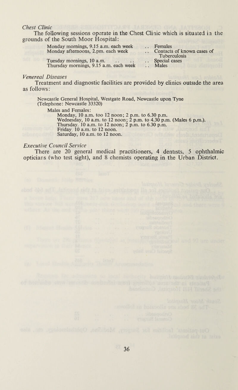Chest Clinic The following sessions operate in the Chest Clinic which is situated in the grounds of the South Moor Hospital: Monday mornings, 9.15 a.m. each week Monday afternoons, 2.pm. each week Tuesday mornings, 10 a.m. Thursday mornings, 9.15 a.m. each week Females Contacts of known cases of Tuberculosis Special cases Males Venereal Diseases Treatment and diagnostic facilities are provided by clinics outside the area as follows: Newcastle General Hospital, Westgate Road, Newcastle upon Tyne (Telephone: Newcastle 33320) Males and Females: Monday, 10 a.m. too 12 noon; 2 p.m. to 6.30 p.m. Wednesday, 10 a.m. to 12 noon; 2 p.m. to 4.30 p.m. (Males 6 p.m.). Thursday, 10 a.m. to 12 noon; 2 p.m. to 6.30 p.m. Friday 10 a.m. to 12 noon. Saturday, 10 a.m. to 12 noon. Executive Council Service There are 20 general medical practitioners, 4 dentists, 5 ophthalmic opticians (who test sight), and 8 chemists operating in the Urban District.