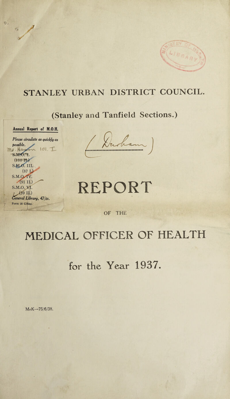 STANLEY URBAN DISTRICT COUNCIL. (Stanley and Tanfield Sections.) Annual Report of M.O.H. Please circulate as quickly as REPORT * OF THE MEDICAL OFFICER OF HEALTH for the Year 1937. McK—75/6/38.