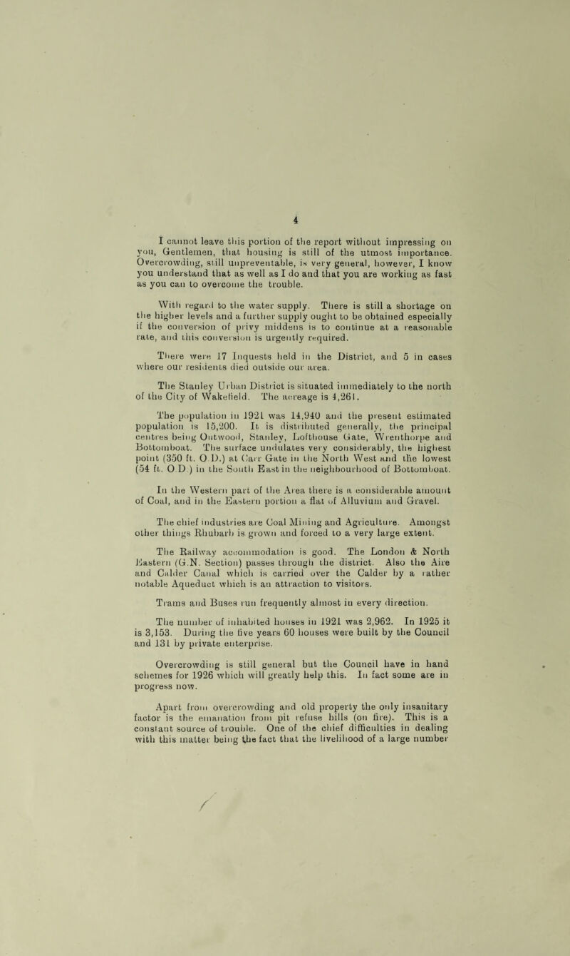 I cannot leave this portion of the report without impressing on you, Gentlemen, that housing is still of the utmost importance. Overcrowding, si.ill unpreventable, is very general, however, I know you understand that as well as I do and that you are working as fast as you can to overcome the trouble. With regard to the water supply. There is still a shortage on the higher levels and a further supply ought to be obtained especially if the conversion of privy middens is to continue at a reasonable rate, and ibis conversion is urgently required. There were 17 Inquests held in the District, and 5 in cases where our residents died outside our area. The Stanley Urban District is situated immediately to the north of the City of Waketield. The acreage is 4,261. The population in 192L was 14,940 and the present estimated population is 15,200. It, is distributed generally, the principal centres being Outwood, Stanley, Lofthouse Gate, Wrenthorpe and Bottomboat. The surface undulates very considerably, the highest point (350 ft. O D.) at Carr Gate in the North West and the lowest (54 ft,. 0 D ) in the South East in the neighbourhood of Bottomboat,. In the Western part of the Area there is a considerable amount of Coal, and in the Eastern portion a flat id Alluvium and Gravel. The chief industries are Coal Mining and Agriculture. Amongst other things Rhubarb is grown and forced to a very large extent. The Railway accommodation is good. The London & North Eastern (G.N. Section) passes through the district. Also the Aire and Calder Canal which is carried over the Calder by a rather notable Aqueduct which is an attraction to visitors. Trams and Buses run frequently almost in every direction. The number of inhabited houses in 1921 was 2,962. In 1925 it is 3,153. During the five years 60 houses were built by the Council and 131 by private enterprise. Overcrowding is still general but the Council have in hand schemes for 1926 which will greatly help this. In fact some are in progress now. Apart from overcrowding and old property the only insanitary factor is the emanation from pit refuse hills (on fire). This is a constant source of trouble. One of the chief difficulties in dealing with this matter being the fact that the livelihood of a large number /