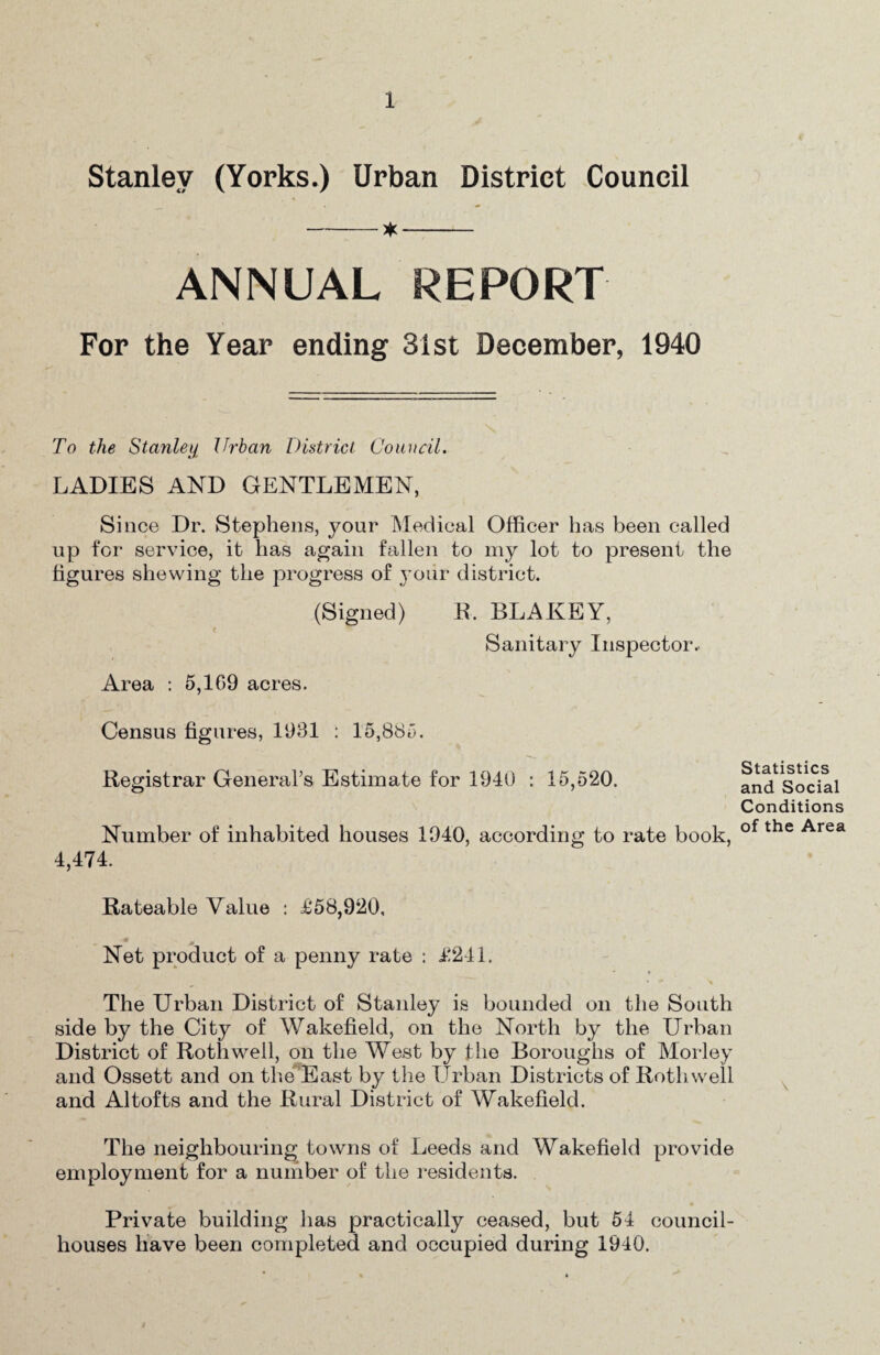 Stanley (Yorks.) Urban District Council -- ANNUAL REPORT For the Year ending 31st December, 1940 To the Stanleii Urban District Council. LADIES AND GENTLEMEN, Since Dr. Stephens, your Medical Officer has been called up for service, it has again fallen to my lot to present the figures shewing the progress of j’oiir district. (Signed) E. BLAKEY, < Sanitary Inspector.. Area : 5,169 acres. Census figures, 1981 : 15,885. Registrar General’s Estimate for 1940 : 15,520. Number of inhabited houses 1940, according to rate book, 4,474. Rateable Value : Jt‘58,920, Net product of a penny rate ; i!241. The Urban District of Stanley is bounded on the South side by the City of Wakefield, on the North by the Urban District of Roth well, on the West by fhe Boroughs of Morley and Ossett and on the^'East by the TJrban Districts of Rothwell and A1 tofts and the Rural District of Wakefield. The neighbouring towns of Leeds and Wakefield provide employment for a number of the residents. Private building has practically ceased, but 54 council- houses have been completed and occupied during 1940. Statistics and Social Conditions of the Area