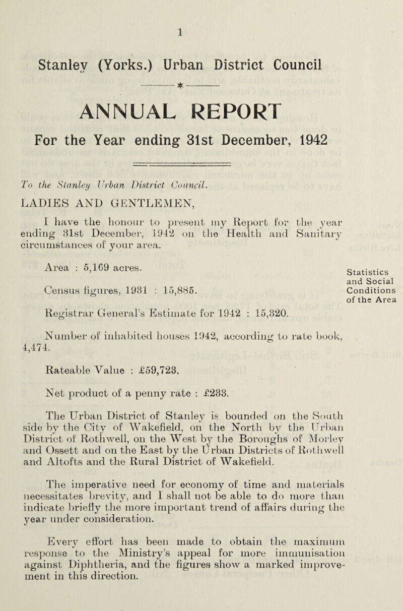 Stanley (Yorks.) Urban District Council -^- ANNUAL REPORT For the Year ending 31st December, 1942 To the Slanlei/ Urban District CoiniciL LADIES AND GENTLEMEN, 1 have the honour to present my Report for the ^’ear ending 81st December, 1942 on the Health and Sanitary circumstances of your area. Statistics and Social Conditions of the Area Number of inhabited houses 1942, according to rate book, 4,474. Rateable Value : £59,723, Net product of a penny rate : £233. The Urban District of Stanley is bounded on the South side by the City of Wakefield, on the North by the ITrliaii District of Roth well, on the West by the Boroughs of Morley and Ossett and on the East by the Urban Districts of Rothwell and A1 tofts and the Rural District of Wakefield. The imperative need for economy of time and materials necessitates brevitv, and I sliall not be able to do more than indicate briefly the more important trend of affairs during the year under consideration. Eiverv effort has been made to obtain the maximum t/ response to the Ministry’s appeal for more immunisation against Diphtheria, and the figures show a marked improve¬ ment in this direction. Area : 5,169 acres. Census hgures, 1931 : 15,885. Registrar General’s Estimate for 1942 : 15,320.