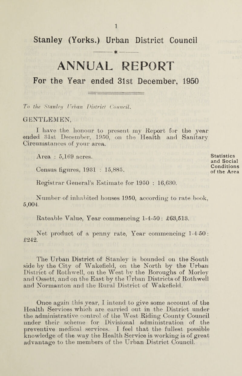 Stanley (Yorks.) Urban District Council ANNUAL REPORT For the Year ended 31st December, 1950 To the Stanleij (Than Jdistrict ('onncil. GENTLEMEN, I have tlie honour to present my Report for the year ended 81st Decenil)er, 1950, on tlie Health and Sanitary Circumstances of your area. Area : 5,169 acres. Census figures, 1931 : 15,885. Statistics and Social Conditions of the Area Registrar GeneraLs Estimate for 1950 : 16,680. Number of inhal)ited houses 1950, according to rate ]:>ook, 5,004. Rateable Value, Year commencing 1-4-50 : £68,513. Net product of a penny rate, Year commencing 1-4-50: £242. The Urban District of Stanley is bounded on the South side by the City of Wakefield, on the North by the Urban District of Roth well, on the West by the Boroughs of Morley and Ossett, and on the East by the Urban Districts of Roth well and Normanton and the Rural District of Wakefield. Once again this year, I intend to give some account of the Health Services which are carried out in the District under the administrative control of the West Riding County Council under their scheme for Divisional administration of the preventive medical services. I feel that the fullest possible knowledge of the way the Health Service is working is of great advantage to the members of the Urban District Council.